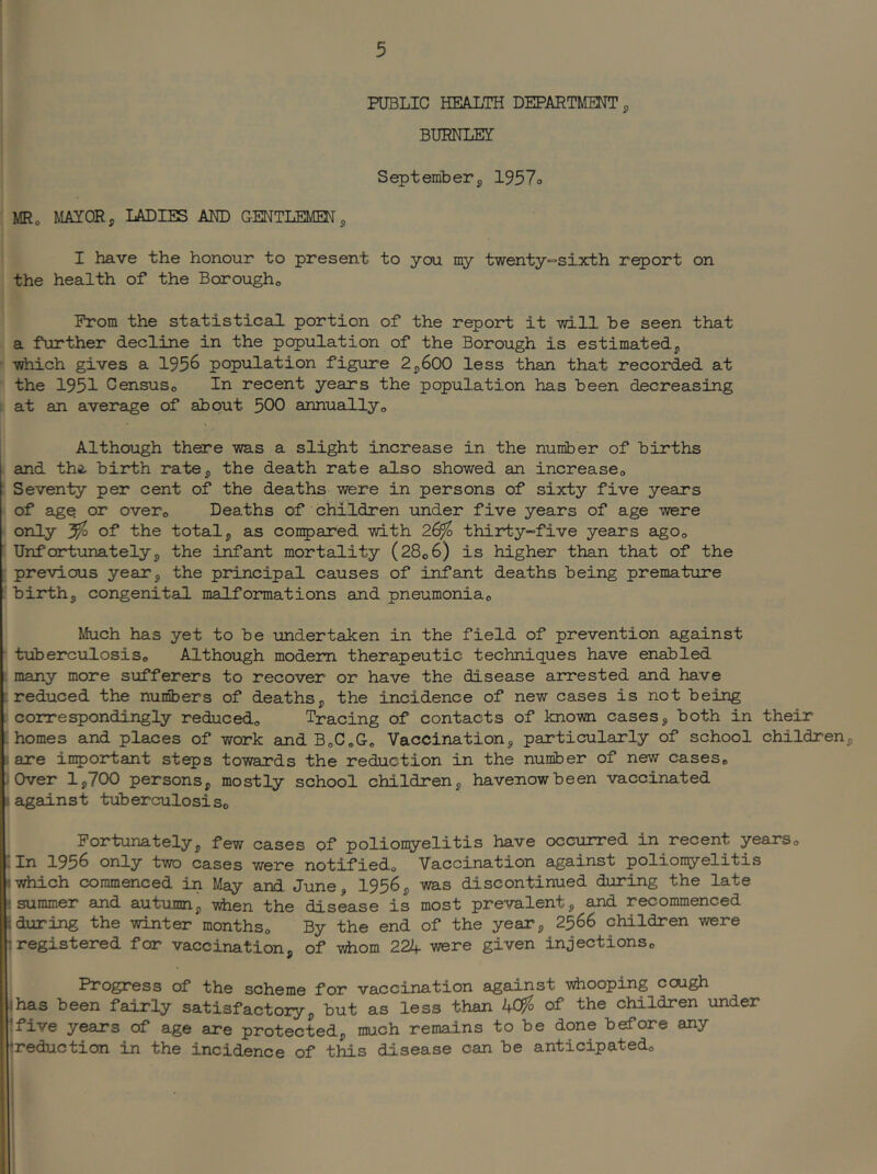 PUBLIC HEALTH DEPARTMMT j, BURNLEY September j, 1957o MR, MAYOR, LADIES AUD GENTLEMEN, I have the honour to present to you my t‘wenty”Sixth report on the health of the Borough, Prom the statistical portion of the report it -will be seen that a further decline in the population of the Borough is estimated, ■which gives a 1956 population figure 2,600 less than that recorded at the 1951 Census, In recent years the population has been decreasing at an average of about 500 annually. Although there -was a slight increase in the number of births and th^ birth ra'te, the death rate also showed an increase, Seven-ty per cent of the deaths -were in persons of sixty five years of SLge or over. Deaths of children under five years of age were only 3^ of the total, as conipared -with 26^ thirty-five years ago, Unf ort-unately, the i^ant mortality (28,6) is higher than that of the previous year, the principal causes of infant deaths being premature birth, congenital malformations and pneumonia. Much has yet to be undertaken in the field of prevention against ■ t-uberculosis. Although modem therapeutic techniques have enabled L many more siifferers to recover or have the disease amested and have ^reduced the numbers of deaths, the incidence of new cases is not being i correspondingly reduced. Tracing of contacts of known cases, both in their 'homes and places of work and BoC,Go Vaccination, particularly of school children, i are in^ortant steps towards the reduction in the number of new cases. Over 1,700 persons, mostly school children, havenowbeen vaccinated agains't tuberculosis, I Fortunately, few cases of poliomyelitis have occurred in recent years, i In 1956 only two cases were notified. Vaccination against polion^relitis (which commenced in May and June, 1956, was discontinued during the late summer and autumn, -vdien the disease is most prevalent, and recommenced during the winter months. By the end of the year, 2566 children were I registered for vaccination, of -sdiom 222f were given injections, i Progress of the scheme for vaccination against whooping cough has been fairly satisfactory, but as less than of the children under .five years of age are protected, much remains to be done before any jreduction in the incidence of this disease can be anticipated, 1