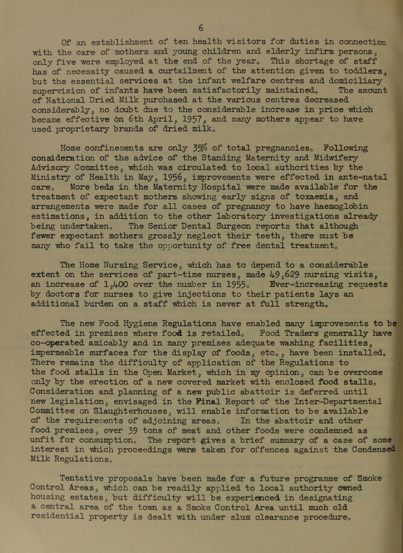 Of an establishment of ten health visitors for duties in connection •vri-th the care of mothers and. young children and. elderly infirm persons 5 only five were employed at the end of the yeaXo This shoirbage of staff has of necessity caused a curtailment of the attention given to toddlers, but the essential services at the infant welfare centres and domiciliary supervision of infants have been satisfactorily maintained,, The amount of National Dried Milk purchased at the various centres decreased considerably, no doubt due to the considerable increase in price vdiich became effective on 6th April, 1937» and many mothers appear to have used proprietary brands of dried milko Home confinements are only 35^ of total pregnancies^ Following consideration of the advice of the Standing Maternity and Midwifery Advisory Committee, -vdiich was circulated to local authorities by the Ministry of Health in May, 1956, improvements were effected in ante-natal careo More beds in the Matenity Hospital were made available for the treatment of expectant mothers showing early signs of toxaemia, suid arrangements were made for all cases of pregnancy to have haemoglobin estimations, in addition to the other laborato2y investigations already being undertakeno The Senior Dental Surgeon reports that althou^ fewer expectant mothers grossly neglect their teeth, there must be many who fail to take the opportunity of free dental treatmento The Home Nursing Service, vhich has to depend to a considerable extent on the services of part-time nurses, made 49,629 nursing visits, an increase of 1,400 over the number in 1955o Ever-increasing requests by doctors for nurses to give injections to their patients lays an additional burden on a staff viiioh is never at full strengtho The new Food Hygiene Regulations have enabled many inprovements to be effected in premises where food is retailedo Food Traders generally have co-operated amicably and in many premises adequate washing facilities, inpermeable siarfaces for the display of foods, etCo , have been installedo There remains the difficulty of application of the Regulations to the food stalls in the Open Market, which in my opinion, can be overcome only by the erection of a new covered market with enclosed food stallso Consideration and planning of a new public abattoir is deferred until new legislation, envisaged in the Pinal Report of the Inter-Departmental Committee on Slaughterhouses, will enable information to be available of the requirements of adjoining areaso In the abattoir and other food premises, over 39 tons of meat and other foods were condemned as unfit for consunptiono The report gives a brief summary of a case of some interest in which proceedi.ngs were taken for offences against the Condensed Milk Regulationso Tentative proposals have been made for a future programme of Smoke Control Areas, which can be readily applied to local authority owned housing estates, but difficulty will be experienced in designating a central area of the town as a Smoke Control Area until much old residential property is dealt with under slum clearance procedureo