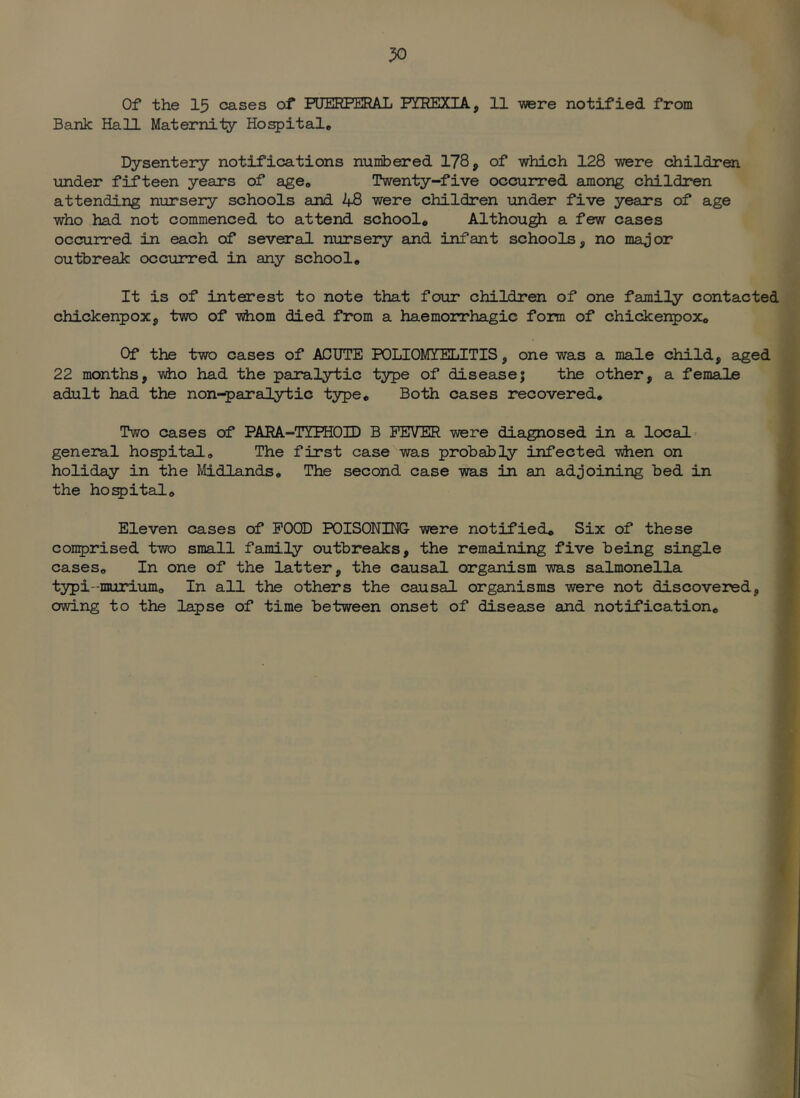 Bank Hall Maternity Ho^ital* Dysentery notifications numbered 178, of which 128 were childroi under fifteen years of a^e* Twenty-five occurred among children attending nursery schools and 48 were children under five years of age who had not commenced to attend school* Althou^ a few cases occurred in each of several, nursery and infant schools, no major outbreak occurred in any school* It is of interest to note that four children of one family contacted chickenpox, two of -whom died from a haemorrhagic form of chickei^ox* Of the two cases of ACUTE POLIOMYELITIS, one was a male child, aged 22 months, who had the paralytic type of disease; the other, a female adult had the non-paralytic type* Both cases recovered. Two cases of PARA-TYPHOID B FEVER were diagnosed in a locals ? general ho^ital. The first case was probably infected when on f holiday in the Midlands. The second case ms in an adjoining bed in ^ the ho^ital. ti Eleven cases of POOD POISONING- were notified* Six of these » conprised two small family outbreaks, the remaining five being single i cases. In one of the latter, the causad organism was salmonella 1 typi-murium. In all the others the causal organisms were not discovered, f owing to the lapse of time between onset of disease and notification. 7
