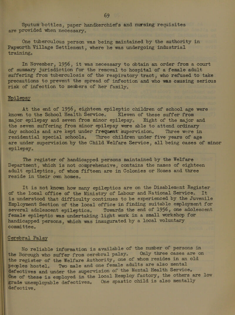 Sputum bottles j, paper handkerchiefs and nursing requisites are provided vdien necessaryo One tiiberculous person was being maintained by the authori.ty in Papworth Village Settlement^ where he was undergoing industrial trainingo In November5 1956 ^ it was necessary to obtain an order from a court of summary jurisdiction for the removal to hospital of a female adult suffering from tuberculosis of the respiratory tracts who refused to take precautions to prevent the ^read of infection and who was causing serious risk of infection to menbers of her familyo At the end of 1956 j> eighteen ^ileptic children of school age were known to the School Health Serviceo Eleven of these suffer from major epilepsy and seven from minor epilepsy® Eight of the major and the seven suffering from minor epilepsy were able to attend ordinary day schools and are kept under frequent* supervision® Three were in residential special schools® Three children under five years of age are under supervision by the Child Welfare Service^ all being cases of minor epilepsy® The register of handicapped persons maintained by the Welfare D^artmentj yhich is not conprehensivep contains the names of eighteen adult epilepticsp of whom fifteen are in Colonies or Homes and three reside in their own homes® It is not known how many epileptics are on the Disablement Register of the local office of the Ministry of Labour and National Service® It is understood that difficulty continues to be experienced by the Juvenile Enployment Section of the local office in finding suitable enployment for several adolescent epileptics® Towards the end of 1956 p one adolescent female epileptic was undertaking light work in a small workshop for handicapped persons p which was inaugurated by a local voluntary committee® Cerebral Palsy No reliable information is available of the number of persons in the Borough who suffer from cerebral palsy® Only three cases are on the register of the Welfare Authorityp one of whom resides in an old peoples hostel® Two male and one female adults are also ment^ defectives and under the supervision of the Mental Health Service® One of these is enployed in the local Renploy factoryp the others are low grade unenployable defectives® One spastic child is also mentally defective.