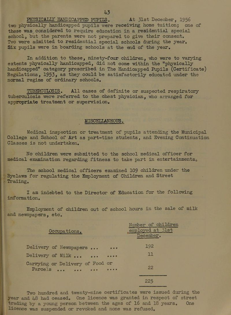 FHYSICAmr HAKDICAEPED PUPIIgp At 31st December, I956 t-WD physically handicapped pupils v/ere receiving home tuition; one of these was considered to require education in a residential special school, but the parents were not prepared to give their consent. Two were admitted to residential special schools during the year. Six pupils were in hoarding schools at the end of the year. In addition to these, ninety-four children, vAio were to varying extents physically handicapped, did not come within the physically handicapped category prescribed in The Handicapped Pupils (Certificate) Regulations, 1953p as they could be satisfactorily educated under the normal regime of ordinary schools, TUBEE^ULOSIS, All cases of definite or suspected respiratoiy tuberculosis were referred to the chest physician, who arranged for appropriate treatment or supervision. EISCEELANEOUSo Medical inspection or treatment of pupils attending the Municipal College and School of Art as part-time students, and Evening Continuation Classes is not undertaken. No children were submitted to the school medical officer for medical examination regarding fitness to take part in entertainmentSo The school medical officers examined 109 children under the Byelaws for regulating the Enployment of Children and Street Trad-ing, I am indebted to the Director of Education for the following information, Enployment of children out of school hours in the sale of milk and newspapers, etc. Number of children Occupations, .employed at 31st December, Delivery of Newspapers ,.. «.. • Delivery of Milk .,, Carrying or Delivery of Food or Parcels 192 11 22 225 Tv/o hundred and twenty-nine certificates were issued during the year and 48 had ceased. One licence was granted in respect of street trading by a young person between the ages of I6 and 18 years. One licence was suspended or revoked and none was refused.