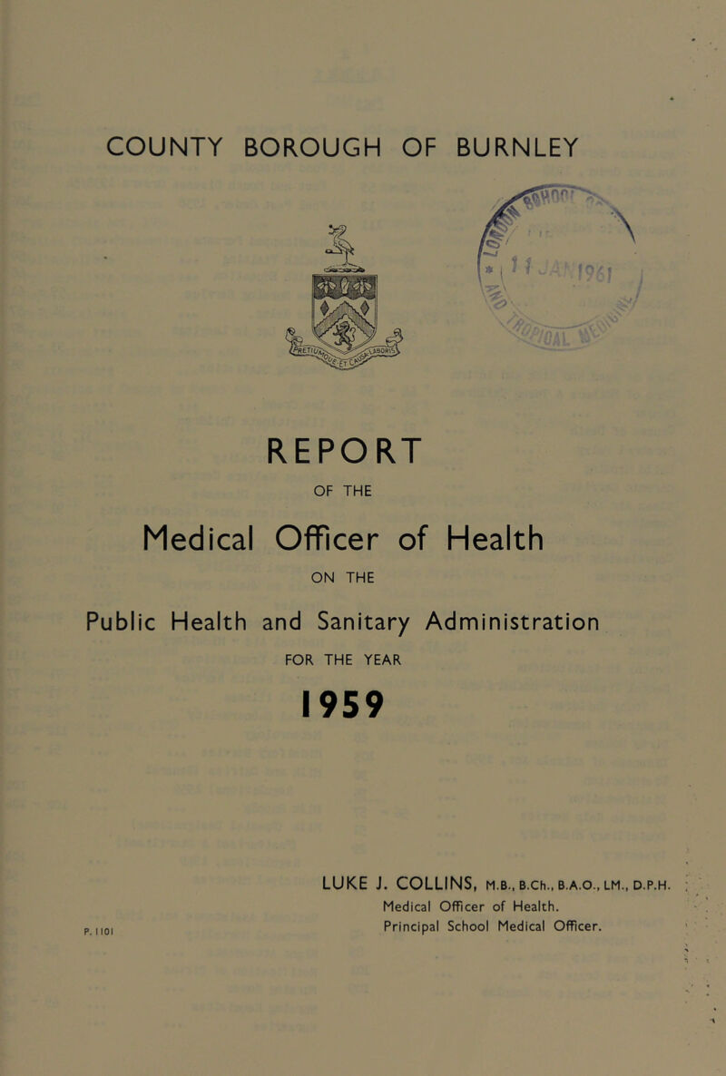 COUNTY BOROUGH OF BURNLEY Medical Public Health P. 1101 REPORT OF THE Officer of Health ON THE and Sanitary Administration FOR THE YEAR 1959 LUKE J. COLLINS, m.b., b.ch., b.a.o., lm., d.p.h. Medical Officer of Health. Principal School Medical Officer.