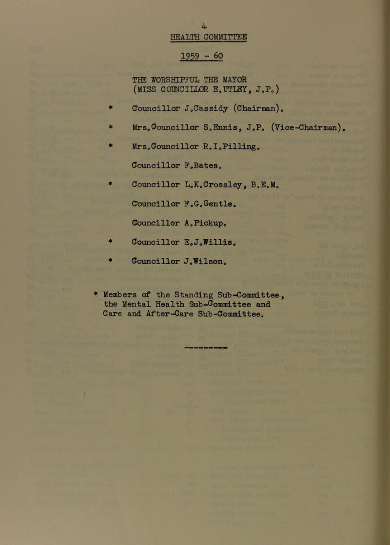 HEALTH COMMITTEE 1939 - 6o THE WORSHIPFUL THE MAYOR (MISS COUNCILLOR E.UTLEY, JoPo) Comcillar J^Cassidy (Chairman)* Mrs*Ooiincillor S*Ennis, J*P* (Vice-Chairman)* Mrs*Councillor R.IoPilling* Councillor P*Bates* Councillor L*K*Crossley, B.E.M* Councillor P*G,Gentle, Councillor A,Pickup* Councillor E*JoWillis* Councillor J*Wilson* Members of the Standing Sub-Committee, the Mental Health Sub-Gommittee and Care and After-Care SUb-Committee,