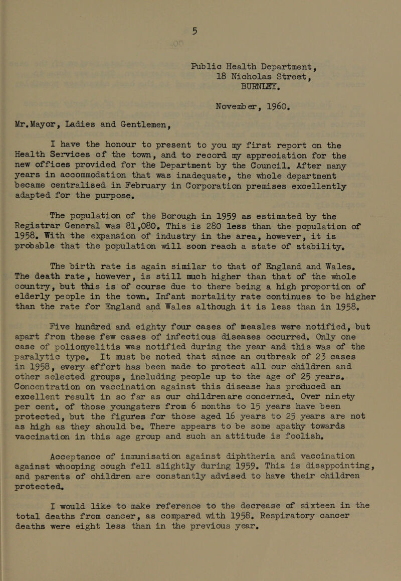 Public Health Depajrtment, 18 Nicholas Stree!t, BUBNLBY. November, i960. Mr,Mayor, Ladies and G-entlemen, I have the honour to present to you ny first report on the Health Services of the town, and to record my appreciation for the new offices provided for the Department by the Council, After many years in accommodation that was inadequate, the whole department became centralised in February in Corporation premises excellently adapted for the purpose. The population of the Borough in 1959 as estimated by the Registrar General was 81,080. This is 280 less than the population of 1958, With the expansion of industry in the area, however, it is probable that the population will soon reach a state of stability. The birth rate is again similar to that of England and Wales, The death rate, however, is still much higher than that of the whole country, but this is of course due to there being a high proportion of elderly people in the town. Infant mortality rate continues to be higher than the rate for England and Wales although it is less than in 1958, Five hundred and eighty four cases of measles were notified, but apart from these few cases of infectious diseases occurred. Only one case of poliomyelitis was notified during the year and this was of the paralytic type. It must be noted that since an outbreak of 23 cases in 1958, every effort has been made to protect all our children and other selected groups, including people up to the age of 25 years. Concentration on vaccination against this disease has produced an excellent result in so far as our children are concerned. Over ninety per cent, of those youngsters from 6 months to 15 years have been protected, but the figures for those aged I6 years to 25 years are not as high as they should be. There appears to be some apathy towards vaccination in this age group and such an attitude is foolish. Acceptance of immunisation against diphtheria and vaccination against whooping cough fell slightly during 1959. This is disappointing, and parents of children are constantly advised to have their children protected, I would like to make reference to the decrease of sixteen in the total deaths from cancer, as compared with 1958, Respiratory cancer deaths were eight less than in the previous year.
