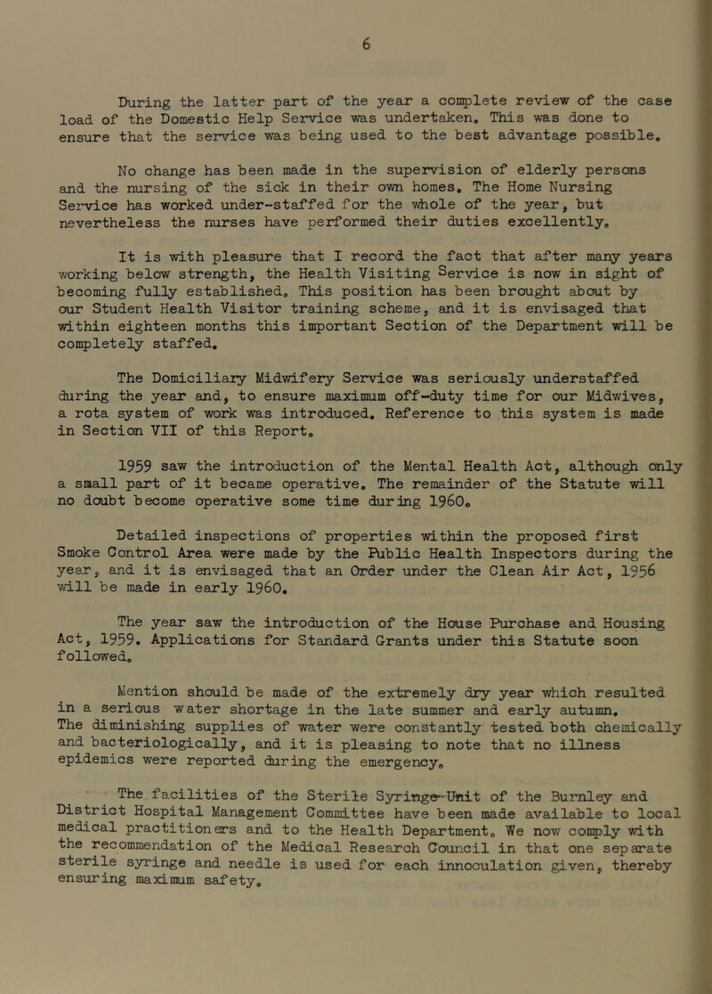 During the latter part of the year a congplete review of the case load of the Domestic Help Service was undertaicen. This was done to ensure that the service was being used to the best advantage possible. No change has been made in the supervision of elderly persons and the nursing of the sick in their own homes. The Home Nursing Service has worked under-staffed for the -v^iiole of the year, but nevertheless the nurses have performed their duties excellently. It is with pleasure that I record the fact that after many years working below strength, the Health Visiting Service is now in sight of becoming fully established. This position has been brought about by our Student Health Visitor training scheme, and it is envisaged that within eighteen months this important Section of the Department will be completely staffed. The Domiciliary Midwifery Service was seriously understaffed during the year and, to ensure maximum off-duty time for our Midwives, a rota system of work was introduced. Reference to this system is made in Section VII of this Report, 1959 saw the introduction of the Mental Health Act, althou^ only a small part of it became operative. The remainder of the Statute will no doubt become operative some time during 1960, Detailed inspections of properties within the proposed first Smoke Control Area were made by the Public Health Inspectors during the year, and it is envisaged that an Order under the Clean Air Act, 1956 will be made in early i960. The year saw the introduction of the House Purchase and Housing Act, 1959. Applications for Standard Grants under this Statute soon followed. Mention should be made of the extremely dry year which resulted in a serious water shortage in the late summer and early autumn. The diminishing supplies of water were constantly tested both chemically and bacteriologically, and it is pleasing to note that no illness epidemics were reported during the emergency, ' The facilities of the Sterile Syringe-Unit of the Burnley and District Hospital Management Committee have been made available to local medical practitioners and to the Health Department, We now comply with the recommendation of the Medical Research Council in that one separate sterile syringe and needle is used for each innoculation given, thereby ensuring maximum safety.