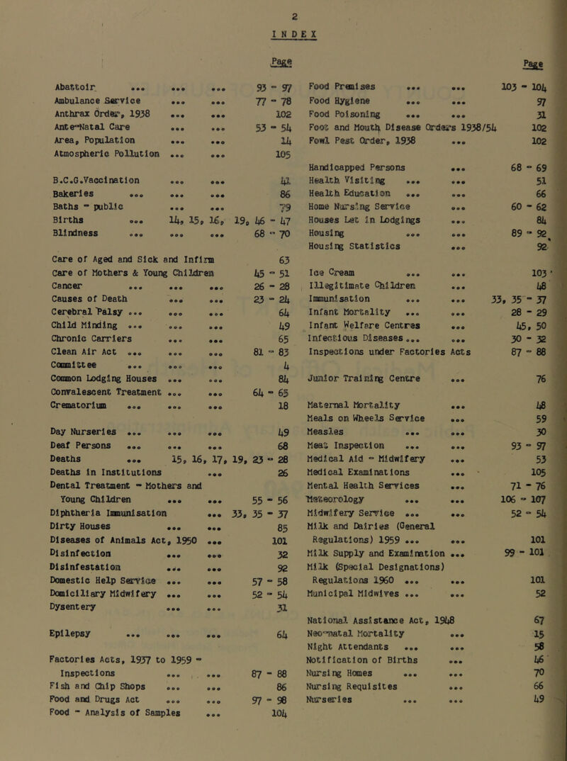 I INDEX J i Zass Page Abattoir. ... • • o 000 93 97 Food Premises ... • •• 103 - 101+ Ambulance Sorvlce • • a 0 09 77  78 Food Hygiene ... • •• 97 Anthrax Order, 1938 • o • 00O 102 Food Poisonia:*g ... 0 00 31 Antenatal Care • • • 0 0 9 53 - 51* Foot and Moutl^ Disease Orders 1938/51+ 102 Area, Population 000 Ih Fowl Pest Order, 1938 0 00 102 Atmospheric Pollution * • o 0 00 105 Handicapped Persons 00 0 68 - 69 B.C.G.Vaccination O O Q 000 1*1 Health Visiting ... 0 00 51 Bakeries o • • 9 00 86 Health Education ... 0 0 0 66 Baths “ public • o • 0 00 79 Home Nursing Service 09 0 60 - 62 Births o«. 15p Up 19, 1*6 “ 1*7 Houses Let in Lodgings 0 0 9 81+ Blindness o o o 00 0 68 ” 70 Housing ... 90 0 89-92 Housing Statistics 00 0 92' Care or Aged and Sick and Infirm 63 Care of Mothers & Young Children 1*5 ° 51 Ice Cream ... 90 0 103 • Cancer ... • • • 009 26-28 i Illegitimate Children 9 9 9 1*8 Causes of Death oo o 9 90 23-21+ Immunisation ... ... 33, 35'- 57 Cerebral Palsy ... o o o 0 9 0 61* Infent Mortality 9 0 9 28 - 29 Child Minding ... • o o 0 00 1*9 Infant Welfare Centres 0 90 U5, 50 Chronic Carriers o • o 000 65 Infect!ot,!s Diseases... 90 0 30-32 Clean Air Act ... 0 9 9 9 90 81 - 83 Inspections under Factories Acts 87-88 Comnittee ... 9 0 0 0 90 1* Common Lodging Houses 0 09 9 9 0 81* Junior Training Centre 0 00 76 Conralescent Treatment 00 9 0 00 61* - 65 Crematorium ... 0 o o 0 00 18 Maternal Mortality 00 0 /*8 Meals on Wheels Service 000 59 Day Nurseries ... 0 0 9 900 1*9 Measles ... 00 0 30 Deaf Persons ... 9 00 00 0 68 Meat Inspection ... 0 90 93-97 Deaths ... 15, 16. , 17, 19, 23 ^ 28 Medical Aid - Midwifery 0 00 53 Deaths in Institutions • • • 26 Medical Examinations 0 00 105 Dental Treatment - Mothers and Mental Health Services 000 71 - 76 Young Children • •o • •• 55 - 56 ■Meteorology ... 00 0 106 - 107 Diphtheria Immunisation • • • 33, 35-37 Midwifery Service ... 000 52-54 Dirty Houses 900 • •• 85 Milk and Dairies (General Diseases of Animals Act , 1950 • •• 101 Regulations) 1959 •». 00 0 101 Disinfection • •• • 9 0 32 Milk Supply and Examination 000 99 - 101 Disinfestation 0^0 000 92 Milk (Special Designations) Domestic Help Service 000 000 57 - 58 Regulations I960 ... 00 0 101 Domiciliary Midwifery 000 0 90 52 - 51* Municipal Midwives ... 0 0 0 52 Dysentery O00 9 9 9 31 National Assistance Act, 19(+8 67 Epilepsy 009 000 61* Neo^natal Mortality 00 0 15 Night Attendants ... 0 0 0 58 Factories Acts, 1937 to 1959 - Notification of Births 900 1*6 Inspections • •• } . 9 0 0 87-88 Nursing Homes 00 0 70 Fish and Chip Shops o o o 9 0 0 86 Nursing Requisites 0 0 0 66 Food and Drugs Act 9 9 9 0 9 0 97-96 Nurseries 9 9 9 1*9 Food “ Analysis of Samples 0 0 9 101+