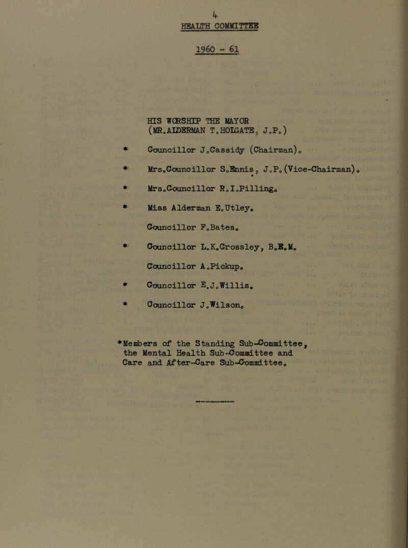 HEALTH COMMITTEE i960 ° 61 HIS WORSHIP THE MAYOR (MRoAIDERMAN ToHOIGATB; JoPo) ♦ Councillor JoCassidy (Chairman) o ♦ MrsoCouncillor SoBnniSp JoPo (Vice-Chairman) o ♦ MrsoGouncillor RoIoPilling® ♦ Miss Alderman Eo Utley® Councillor P®Bates® ♦ Councillor LoK„Crossley, BoB®M® Councillor AoPickup® ♦ Councillor E,j„Willis® ♦ Councillor J®Wilson® ♦Members of the Standing Sub-Committee, the Mental Health Sub-Committee ajid Care and After-Care Sub-Committee®