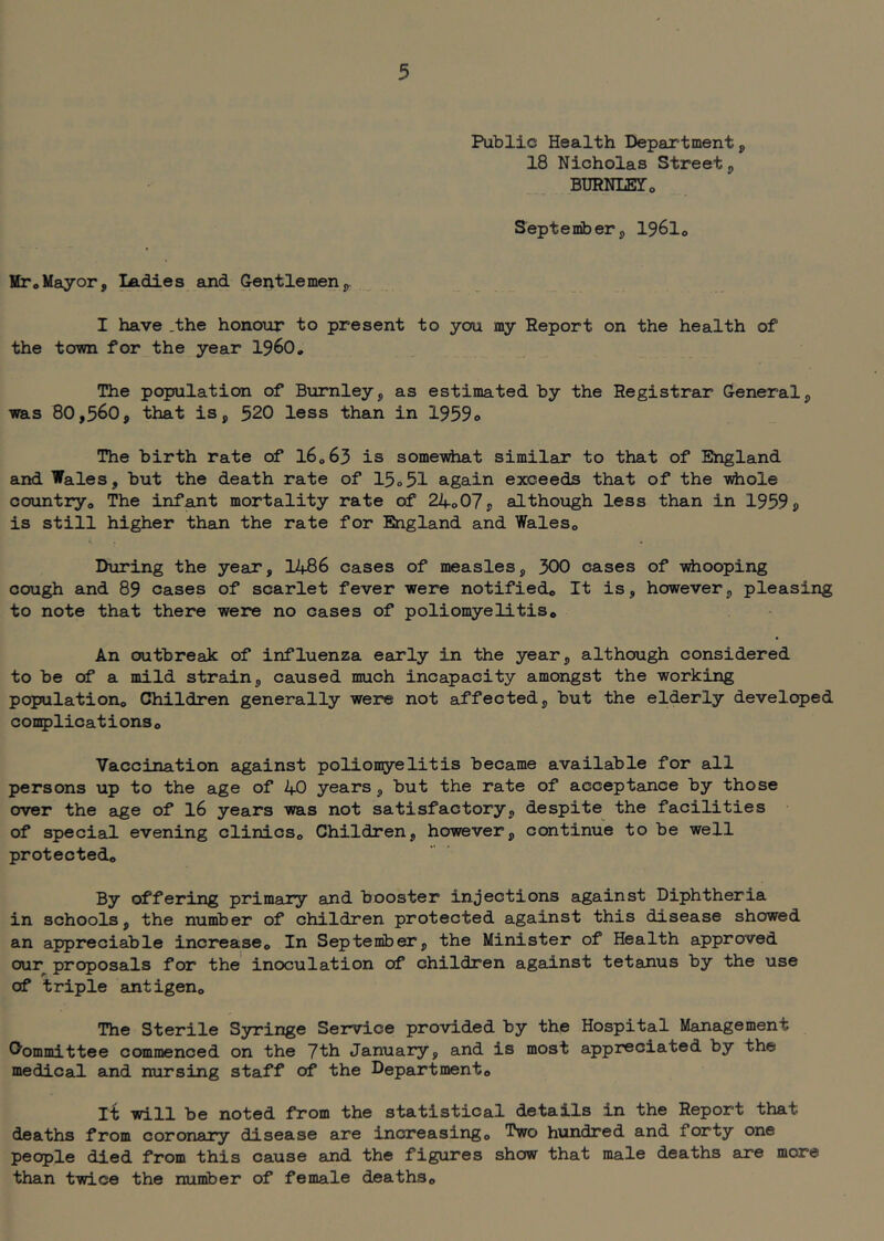 Public Health Departmentp 18 Nicholas Streetp BimULETo Septemberp I96I0 StToMayorp ^dies and G-entlemenp. I have .the honour to present to you my Report on the health of the town for the year I96O, The population of Burnley, as estimated by the Registrar General, was 80,560, that is, 520 less than in 1959o The birth rate of I6063 is some-vdiat similar to that of England and Wales, but the death rate of 15o51 again exceeds that of the -vrfiole countryo The infant mortality rate of 240 07, althoxagh less than in 1959, is still higher than the rate for England and WaleSo During the year, I486 cases of measles, 300 cases of -vdiooping cough and 89 cases of scarlet fever were notified*, It is, however, pleasing to note that there were no cases of poliomyelitis* An outbrea}c of influenza early in the year, although considered to be of a mild strain, caused much incapacity amongst the working population* Children generally were not affected, but the elderly developed conplicat i ons * Vaccination against polion^relitis became available for all persons up to the age of 40 years, but the rate of acceptance by those over the age of I6 years was not satisfactory, despite the facilities of special evening clinics* Children, however, continue to be well protected* By offering primary and booster injections against Diphtheria in schools, the number of children protected against this disease showed an appreciable increase* In September, the Minister of Health approved our proposals for the' inoculation of children against tetanus by the use of triple antigen* The Sterile Syringe Service provided by the Hospital Management Committee commenced on the 7th January, and is most appreciated by the medical and nursing staff of the Department* It will be noted from the statistical details in the Report that deaths from coronary disease are increasing* Two hundred and forty one people died from this cause and the figures show that male deaths are more than twice the number of female deaths*