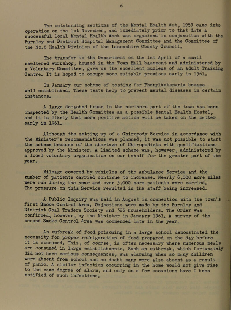 The outstanding sections of the Mental Health Actp 1959 came into operation on the 1st November, and immediately prior to that date a successful local Mental Health Week -was organised in conjunction with the Burnley and District Hospital Management Committee and the Committee of the NOo6 Health Division of the Lancashire County Oouncilo The transfer to the Department on the 1st April of a small sheltered workshop 5 housed in the Town Hall basement and administered by a Voluntary Committee 5 gave us the eaocellent nucleus of an Adult Training Centreo It is hoped to occupy more suitable premises early in I96I0 In January our scheme of testing for Phenylketonuria became well establishedo These tests help to present mental diseases in certain instanceso A large detached house in the northern part of the town has been inspected by the Health Committee as a possible Mental Health Hostel^ and it is likely that more positive action will be taken on the matter early in I96I0 Although the setting up of a Chiropody Service in accordance with the Minister’s recommendations was planned^ it was not possible to start the scheme because of the shortage of Chiropodists with qualifications approved by the Ministero A limited scheme was, however, administered by a local voluntary organisation on our behalf for the greater part of the yesTo Mileage covered by vehicles of the Ambulance Service and the number of patients carried continue to increase® Nearly 6,000 more miles were run during the year and over 3j)000 more patients were carried® The pressure on this Service resulted in the staff being increased® A Public Inquiry was held in August in connection with the town's first Smoke Control Area® Objections were made by the Burnley and District Coal Traders Society and 326 householders® The Order was confirmed, however, by the Minister in January 1961® A survey of the second Smoke Control Area was commenced late in the year® An outbreak of food poisoning in a large school demonstrated the necessity for proper refrigeration of food prepared on the day before it is consumed® This, of course, is often necessary wiiere numerous meals are consumed in large establishments® Such an outbreak, -vrtiich fortxinately did not have serious consequences, was alarming when so many children were absent from school and no doubt many were also absent as a result of panic® A similar infection occurring in the home would not give rise to the same degree of alarm, and only on a few occasions have I been notified of such infections®