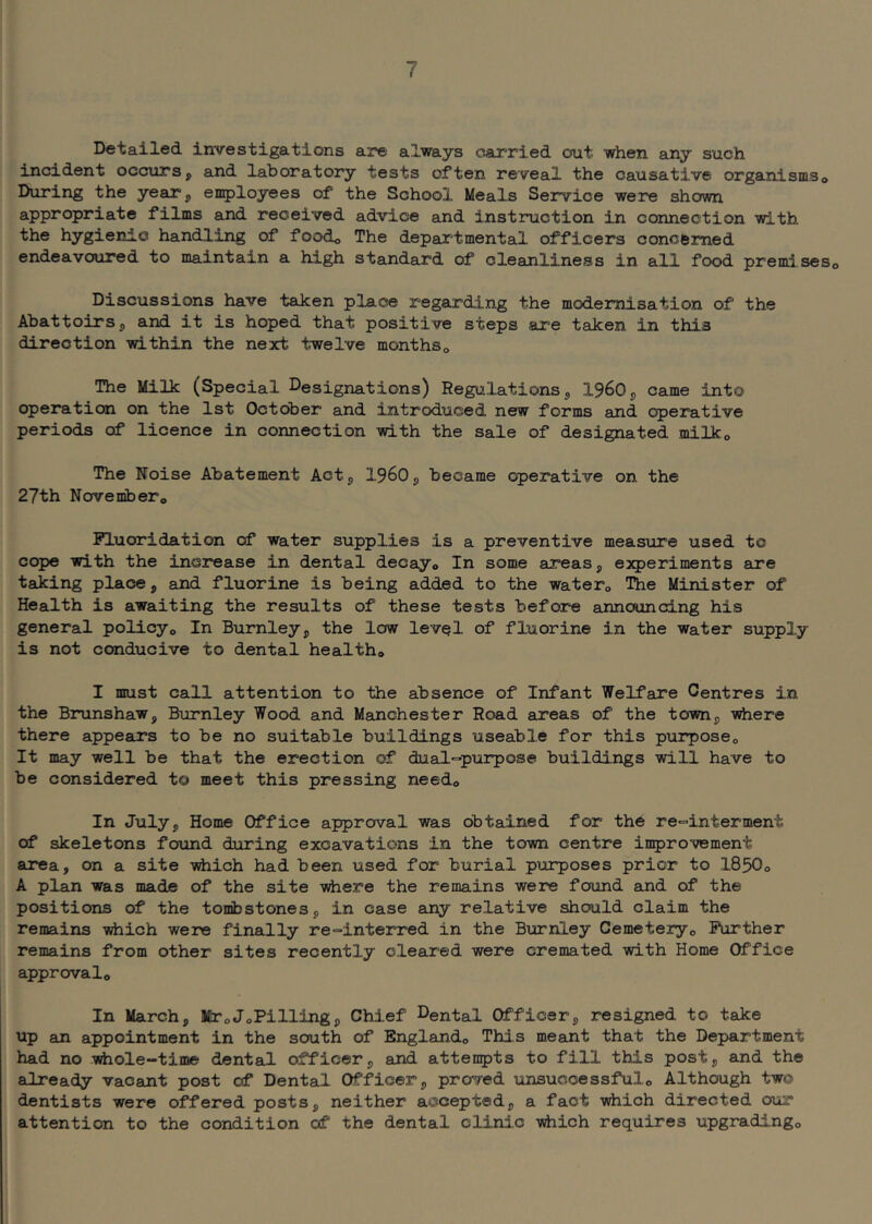 Detailed investigations are' always carried out when any such incident occursp and laboratory tests often reveal the causative organismso During the yearp employees of the School Meals Service were shown appropriate films and received advice and instruction in connection with the hygienic handling of foodo The departmental officers concerned endeavoured to maintain a high standard of cleanliness in all food premi.seso Discussions have taken place regarding the modernisation of the Abattoirs 5 and it is hoped that positive steps are taken in this direction within the next twelve monthSo The Milk (Special Designations) Regulationsp 1960p came into operation on the 1st October and introduced new forms and operative periods of licence in connection with the sale of designated milko The Noise Abatement Actp 1960p became operative on the 27th Novembero Fluoridation of water supplies is a preventive measure used to cope with the increase in dental decay© In some areas, experiments are taking place, and fluorine is being added to the water© The Minister of Health is awaiting the results of these tests before announcing his general policy© In Burnleyp the low level of fluorine in the water supply is not conducive to dental health© I must call attention to the absence of Infant Welfare Centres in the Brunshaw, Burnley Wood and Manchester Road areas of the town, vhere there appears to be no suitable buildings useable for this purpose© It may well be that the erection of dual-purpose buildings will have to be considered to meet this pressing need© In Julyp Home Office approval was obtained for the re-interment of skeletons found during excavations in the town centre iii5)rovement area, on a site -sdiich had been used for burial purposes prior to 1850© A plan was made of the site where the remains were found and of the positions of the tonibstonesp in case any relative should claim the remains ^ich were finally re-interred in the Burnley Cemetery© Further remains from other sites recently cleared were cremated with Home Office approval© In March, Mr©JoPilling, Chief Dental Officer, resigned to take up an appointment in the south of England© This meant that the Department had no wiiole-time dental officer, and attempts to fill this post, and the already vacant post of Dental Officer, proved unsuccessful© Although two dentists were offered posts, neither accepted, a fact yiiich directed our attention to the condition of the dental clinic vhich requires upgrading©