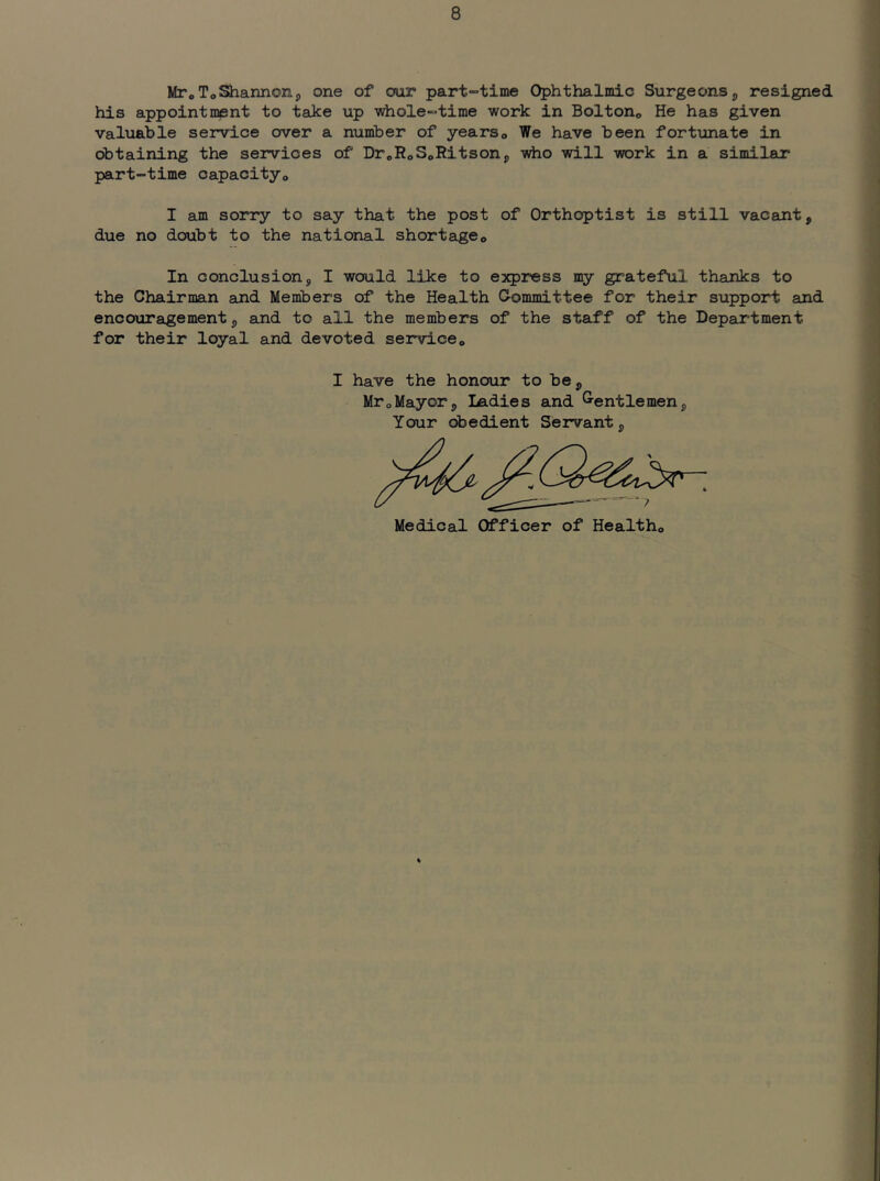 MToToShannon, one of our part-time Ophthalmic Surgeonsp resigned his appoint misnt to take up whole-time work in Boltono He has given valuable service over a number of yearso We have been fortunate in obtaining the services of DroRoSoRitsonj who will work in a similar part-time capacity® I am sorry to say that the post of Orthoptist is still vacant, due no doubt to the national shortage® In conclusion, I would like to express my grateful thanks to the Chairman and Members of the Health Committee for their support and enco-uragement, and to all the members of the staff of the Department for their loyal and devoted service® I have the honour to be, Mr®Mayor, ladies and G-entlemen, Your obedient Servant, Medical Officer of Health®