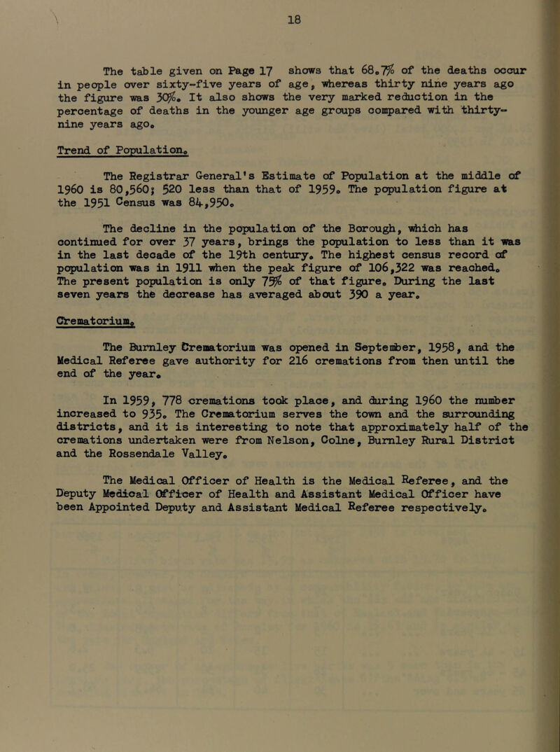 The table given on Page 17 shows that 6Qo7fo of the deaths occur in people over sixty-five years of age, -whereas thirty nine years ago the figure was 30^* It also shows the very marked reduction in the percentage of deaths in the younger age groups con5>ared with thirty- nine years aigo* Trend of Populationo The Registrar General's Estimate of Population at the middle of i960 is 80,5601 520 less than that of 1959o The population figure at the 1951 Census was 84,950© The decline in the population of the Borough, iirfiich has continued for over 37 years, brings the population to less than it was in the last decade of the 19th century* The highest census record of population was in 1911 ^en the peak figure of 106,322 was reached* The present population is only 7^ of that figure* During the last seven years the decrease has averaged about 390 a year. Crematorium* The Burnley Crematorium was opened in Septenber, 1958, and the Medical Referee gave authority for 216 cremations from then until the end of the year* In 1959, 778 cremations took place, and during i960 the number increased to 935© The Crematorium serves the town and the surrounding districts, and it is interesting to note that approximately half of the cremations imdertaken were from Nelson, Colne, Burnley Rural District and the Rossendale Valley* The Medical Officer of Health is the Medical Referee, and the Deputy Medical Officer of Health and Assistant Medical Officer have been Appointed Deputy and Assistant Medical Referee respectively*