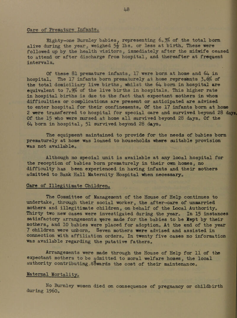Care of Premature Infants,, Eighty-one Burnley Babies „ representing 6o^ of the total bom alive during the yearj, weighed IbSo or less at birtho These were followed up by the health visitors p immediately after the midwife ceased to attend or after discharge from hospitalp and thereafter at frequent intervalSo Of these 81 premature infants p 17 were born at home and 64 in hospitalo The 17 infants born prematorely at home represents 3o6^ of the total domiciliary live births p the 64 bom in hospital are equivalent to 7o9fo of the live births in hospitalSo This higher rate in hospital births is due to the fact that expectant mothers in ■v^om difficulties or complications are present or anticipated are advised to enter hospital for their confinementSo Of the 17 infants bom at home 2 were transferred to hospital for special care and survived beyond 28 days, Of the 15 who were nursed at home all survived beyond 28 days® Of the 64 born in hospital p 51 survived beyond 28 daySo The equipment maintained to provide for the needs of babies bom prematurely at home was loaned to households Yiiere suitable provision was not availableo Although no special iinit is available at any local hospital for the reception of babies born prematurely in their own homes p no difficulty has been experienced in having infants and their mothers admitted to Bank Hall Maternity Hospital viien necessaryo Care of Illegitimate Childrenp The Committee of Management of the House of Help continues to undertakep through their social workerp the after-care of unmarried mothers and illegitimate childrenp on behalf of the Local Authorityo Thirty two new cases were investigated during the yearo In 15 instances satisfactory arrangements lyere made for the babies to be kept by their mothers^, and 10 babies were placed for adoptiono At the end of the year 7 children were xiribomo Seven mothers were advised and assisted in connection with affiliation orders^ In twenty five cases no information was available regarding the putative fatherSo Arrangements were made through the House of Help for 11 of the expectant mothers to be admitted to moral welfare homes p the local authority contributing ,towards the cost of their maintenanceo Maternal MortalitVo No Burnley women died on consequence of pregnancy or childbirth during I96O0