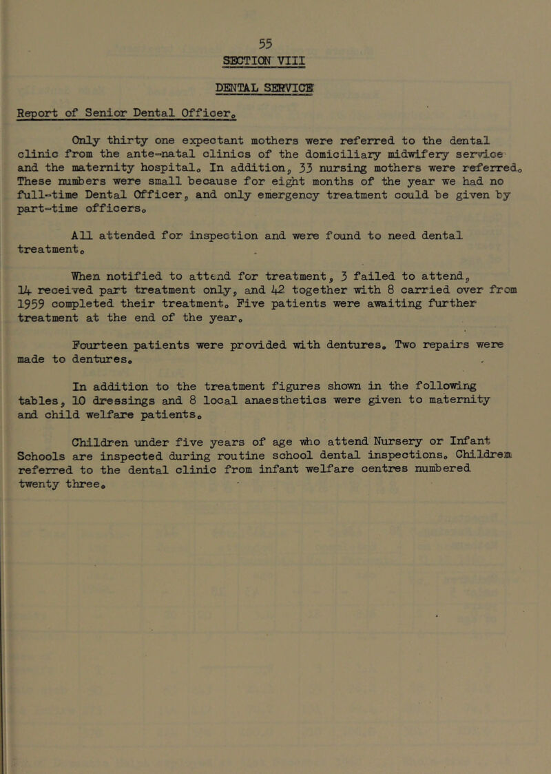 SECTION VIII DENT/IL SERVICE Report of Senior Dental Offioerp Only thirty one expectant mothers were referred to the dental clinic from the ante=>natal clinics of the domiciliary midwifery service- and the maternity hospitals In addition, 33 nursing mothers were referredo These numbers were small because for ei^t months of the year we had no full-time Dental Officer j, and only emergency treatment could be given by part-time officerso All attended for inspection and were found to need dental treatmento When notified to attend for treatment, 3 failed to attend, lif received part treatment only, and 42 together with 8 carried over from 1959 conpleted their treatmento Five patients were awaiting further treatment at the end of the yeaTo Fourteen patients were provided with dentures. Two repairs were made to dentures. In addition to the treatment figures shown in the following tables, 10 dressings and 8 local anaesthetics were given to maternity and child welfare patients. Children under five years of age #10 attend Nursery or Infant Schools are inspected during routine school dental inspections, Childrent referred to the dental clinic from infant welfare centres numbered twenty three.