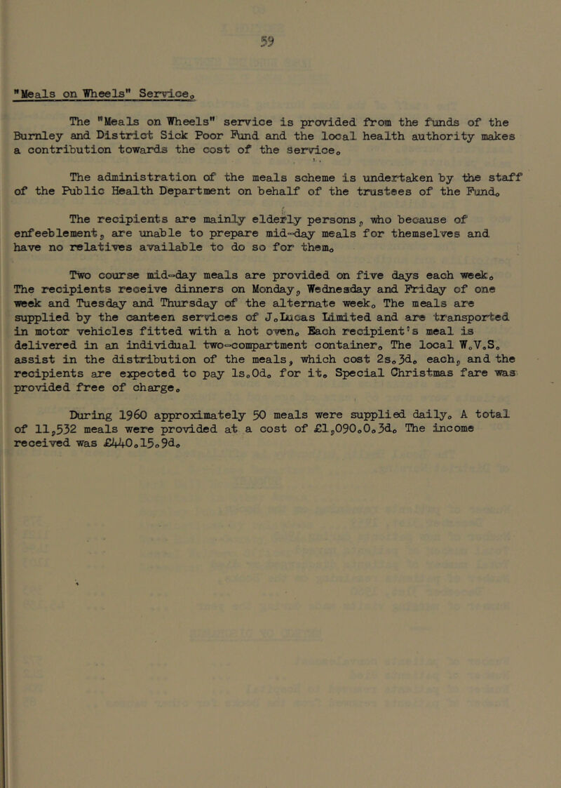 Meals on Wheels” Servicep The Meals on Wheels service is provided from the funds of the Burnley and District Sick Poor Fund aind the local health authority makes a contribution towards the cost of the serviceo t. . The administration of the meals scheme is undertaken by the staff of the Public Health Department on behalf of the trustees of the Pundo The recipients are mainly elderly persons ^ -sdio because of enfeeblementj, are unable to prepare mid°>day meals for themselves and have no relatives available to do so for them© Two course mid°day meals are provided on five days each wedc® The recipients receive dinners on Mondayj, Wednesday and Friday of one week and Tuesday and Thursday of the alternate weeko The meals are supplied by the canteen services of JolAicas Id.mi.ted and are transported in motor vehicles fitted with a hot oveno Bach recipient’s meal is delivered in an individual two^conpartment containero The local WoVoSo assist in the distribution of the meals, which cost 2so3do each, and the recipients are expected to pay ISoOdo for it,, Special Christmas fare was provided free of charge« During I960 approximately 50 meals were supplied dailyo A total of 11,532 meals were provided at a cost of £lj,090o0o3d<) Die income received was £440ol5o9<3.«>