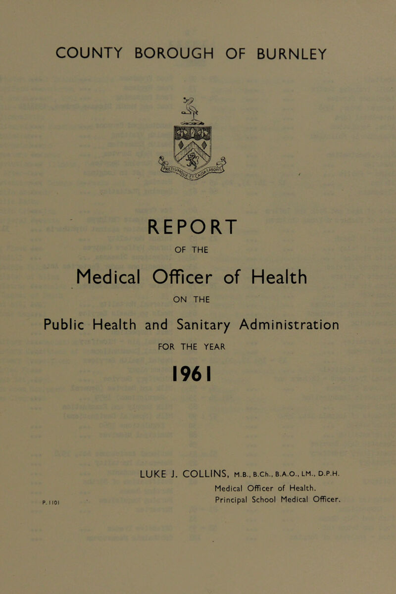 COUNTY BOROUGH OF BURNLEY REPORT OF THE Medical Officer of Health ON THE Public Health and Sanitary Administration FOR THE YEAR 1961 LUKE J. COLLINS, m.b., b.ch.. b.a.o.. lm.. d.p.h. Medical Officer of Health. Principal School Medical Officer.