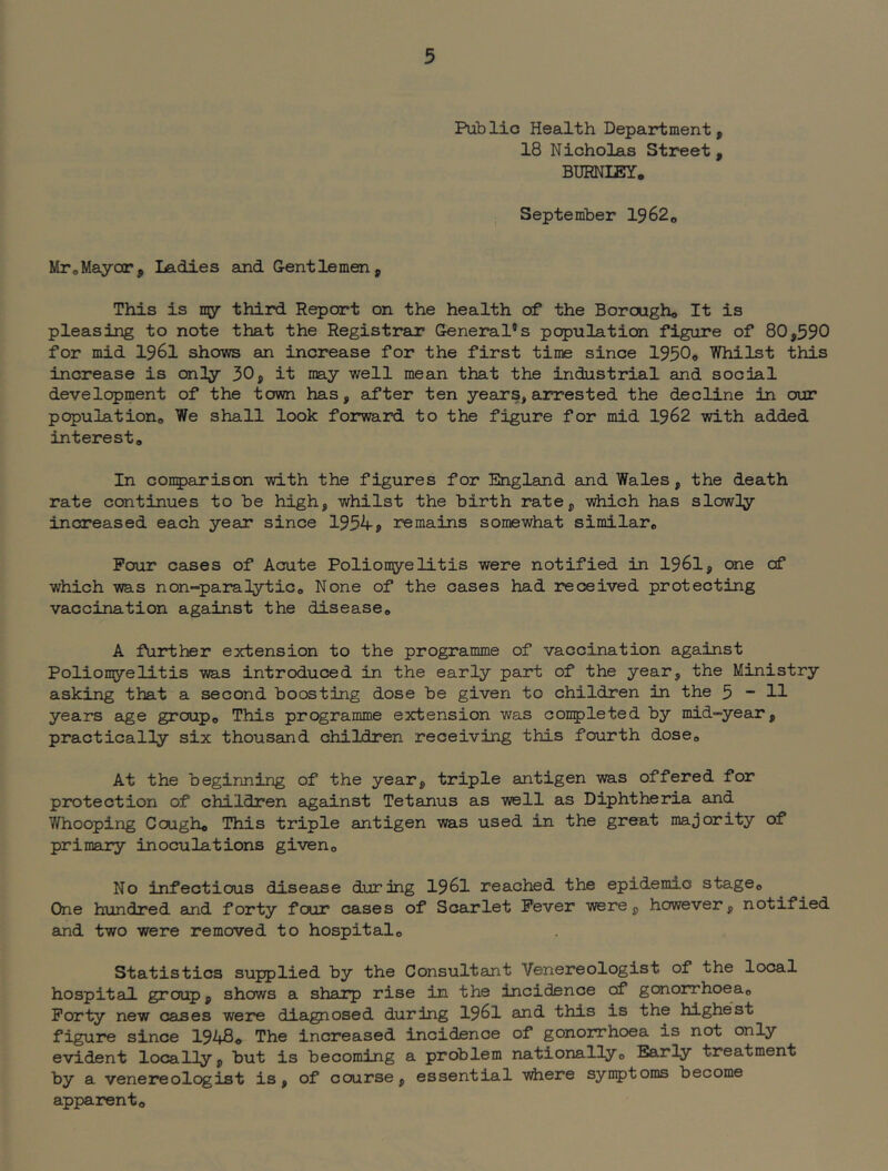 Publio Health Department, 18 Nicholas Street , BURNIEY, September 1362^ MroMayor, Ladies and G-entlemen, This is my third Report on the health of the Boroagho It is pleasing to note that the Registrar General's population figure of 80,590 for mid 1961 shows an increase for the first time since 1950o Whilst this increase is onHy 30, it may well mean that the industrial and social development of the town has, aifter ten years, arrested the decline in our populations We shall look forward to the figure for mid 1962 with added interest. In conparison with the figures for England and Wales, the death rate continues to be high, whilst the birth rate, which has slowny increased each year since 1954? remains somewhat similar. Pour ca^es of Acute Poliomyelitis were notified in 1961, one of which was non-para lytic. None of the cases had received protecting vaccination against the disease, A further extension to the programme of vaccination against Poliomyelitis was introduced in the early part of the year, the Ministry asking that a second boosting dose be given to children in the 5  H years age group. This programme extension was conpleted by mid-year, practically six thousand children receiving this fourth dose. At the beginning of the year, triple antigen was offered for protection of children against Tetanus as well as Diphtheria and Whooping Cough, This triple antigen was used in the greut majority of primary inoculations given. No infectious disease during 1961 reached the epidemic stage. One hundred and forty four cases of Scarlet Fever were, however, notified and two were removed to hospital. Statistics supplied by the Consultant Venereologist of the local hospital group, shows a sharp rise in the incidence of gonorrhoea. Forty new cases we2re diagnosed during I96I and this is the highest figure since 194So The increased incidence of gonorrhoea is not only evident locally, but is becoming a problem nationally. Early treatment by a venereologist is, of course, essential where synptoms become apparent.