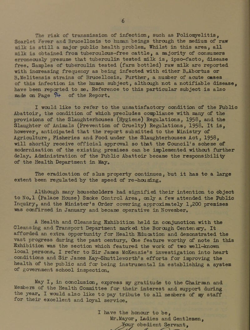 The risk of transmission of infection, suoh as Poliomyelitis, Scarlet Fever and Brucellosis to human beings through the medium of raw milk is still a major public health problemo Whilst in this area, all milk is obtained from tuberculous-free cattle, a majority of consumers erroneously presume that tuberculin tested milk is, ipso=facto, disease free^ Samples of tuberculin tested (farm bottled) raw milk are reported with increasing frequency as being infected with either BoAbortus or BoMelitensis strains of BrucellosiSo Further, a number of acute cases of this infection in the human subject, although not a notifiable disease, have been repeated to me^ Reference to this particular subject is also made on Page of the Report o I would like to refer to the unsatisfactory condition of the Public Abattoir, the condition of which precludes conpliance with many of the provisions of the Slaughterhouses (Hygiene) Regulations, 1958? and the Slaughter of Animals (Prevention of Cruelty) Regulations, 1958o It is, however, anticipated that the report submitted to the Ministry of Agriculture, Fisheries and Food under the Slaughterhouses Act, 1958, will shortly receive official approval so that the Council’s scheme of modernisation of the existing premises can be inplemented without further delay„ Administration of the Public Abattoir became the responsibility of the Health Department in Mayo The eradication of slum property continues, but it has to a large extent been regulated by the speed of re-=housingo Although many householders had signified their intention to object to NOol (Palace House) Smoke Control Area, only a few attended the Public Inquiry, and the Minister’s Order covering approximately 1,200 premises was confirmed in January and became operative in Novembero A Health and Cleansing Exhibition held in conjunction with the Cleansing and Transport Department marked the Borough Centenaryo It afforded an extra opportunity for Health Education and demonstrated the vast progress during the past century® One feature worthy of note in this Exhibition was the section which featured the work of two well-known local persons® I refer to Sir James McKenzie’s investigation into heart conditions and Sir James Kay-Shuttleworth® s efforts for inproving the health of the public and for being instrumental in establishing a system of government school inspection® May I, in ccanclusion, express my gratitude to the Chairman and Members of the Health Committee for their interest and support during the year* I would also like to pay tribute to all menibers of ny staff for their excellent and loyal service® I have the honour to be, Mr®Mayor, Ladies and Gentlemen, ^^fpur obedient Servant,