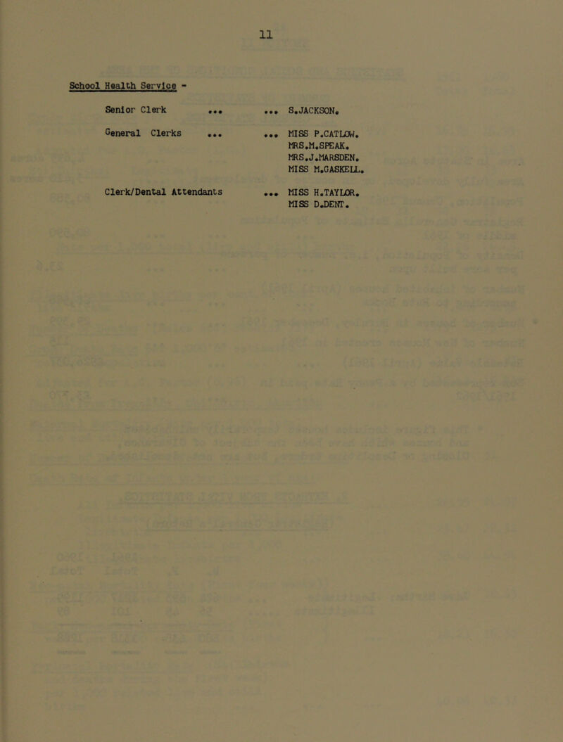 School Health Service - Senior Clerk S,JACKSON, General Clerks • • • ... MISS P.CATLOW. MRS.M.SPEAK. MRS.J.MARSDEN, MISS M.GASKELL, Clerk/Dental Attendants MISS H.TAYLOR.