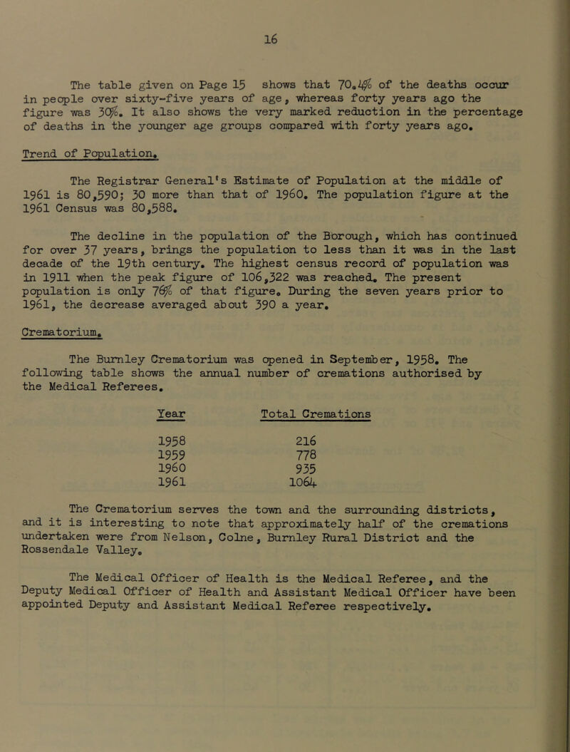 The table given on Page 15 shows that of the deaths occ3ur in people over sixty~five years of age, whereas forty years ago the figure was 3C^« It also shows the very marked reduction in the percentage of deaths in the younger age groups conpared with forty years ago. Trend of Population, The Registrar General’s Estimate of Population at the middle of 1961 is 80,590j 30 more than that of I96O, The population figure at the 1961 Census was 80,588* The decline in the population of the Bbrough, which has continued for over 37 years, brings the population to less than it was in the last decade of the 19th century. The highest census record of population was in 1911 when the peak figure of 106,322 was reached. The present population is only 7^ of that figure. During the seven years prior to 1961, the decrease averaged about 390 a year. Crematorium, The Burnley Crematorium was opened in September, 1958, The following table shows the annual number of cremations authorised by the Medical Referees, Year Total Cremations 216 778 935 1064 1958 1959 1960 1961 The Crematorium serves the town and the surrounding districts, and it is interesting to note that approximately half of the cremations undertaken were from Nelson, Colne, Burnley Rural District and the Rossendale Valley, The Medical Officer of Health is the Medical Referee, and the Deputy Medical Officer of Health and Assistant Medical Officer have been appointed Deputy and Assistant Medical Referee respectively.