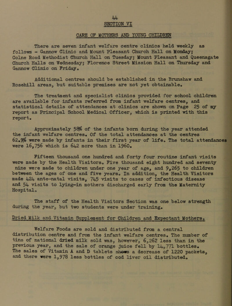 SECTION VI CARE CF MOTHERS AND YOUNC CHILDREN There are seven infant welfare centre clinics held weekly as follows - Cannow Clinic and Mount Pleasant Church Hall on Mondayf Colne Road Methodist Church Hall on Tuesdayi Mount Pleasant and Queensgate Church Halls on Wednesdayi Florence Street Mission Hall on Thursday and Gannow Clinic on Fridayo Additional centres should he established in the Brunshaw and Rosehill areasp but suitable premises are not yet obtainable© The treatment and specialist clinics provided for school children are available for infants referred from infant welfare centres^ and statistical details of attendances at clinics are shown on Page 25 of my report as Principal School Medical Officer^ -vdiich is printed with this report* Approximately 58^ of the infants bom during the year attended the infant welfare centres* Of the total attendances at the centres 62*99^ were made by infants in their first year of life* The total attendances were 16,756 which is 642 more than in I960* Fifteen thousand one hundred and forty four routine infant visits were made by the Health Visitors* Five thousand eight hundred and seventy nine were made to children under one year of age, and 9p265 to children between the ages of one and five years* In addition, the Health Tisitors made 424 ante^natal visits, 745 visits to cases of infectious disease and 54 visits to lying-in mothers discharged early from the Maternity Hospital* The staff of the Health Visitors Section was one below strength duidng the year, but two students were under training* Dried Milk and Vitamin Supplement for Children and Expectant Mothers* Welfare Foods are sold and distributed from a central distribution centre and from the infant welfare centres* The number of tins of national dried milk sold was, however, 6,262 less than in the previous year, and the sale of orange juice fell by 14j>771 bottles* The sales of Vitamin A and D tablets shows a decrease of 1220 packets, and there were 1,978 less bottles of cod liver oil distributed*