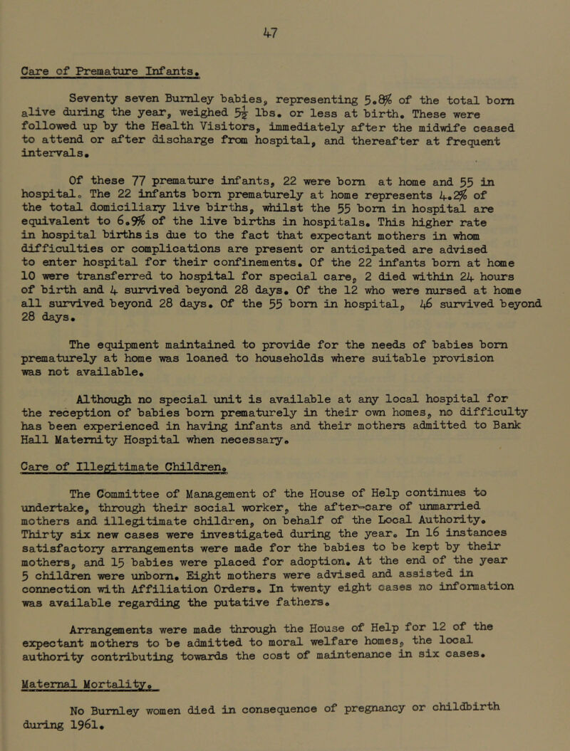 Care of Premature Infants, Seventy seven Bumley baBies, representing 5,^ of the total bom alive during the year, weighed lbs. or less at birth. These were followed up by the Health Visitors, immediately after the midwife ceased to attend or after discharge from hospital, and thereafter at frequent intervals. Of these 77 premature infants, 22 were bom at home and 55 in hospital o The 22 infants bom prematurely at home represents 4.^ of the total dcwniciliaiy live births, viiilst the 55 bom in hospital are equivalent to 6.99^ of the live births in hospitals. This higher rate in hospital births is due to the fact that expectant mothers in whom difficulties or complications are present or anticipated are advised to enter hospital for their confinements. Of the 22 infants bom at home 10 were trsuisferred to hospital for special care, 2 died within 24 hoiirs of birth and 4 survived beyond 28 days. Of the 12 who were nursed at home all survived beyond 28 days. Of the 55 bom in hoi^ital, i+6 survived beyond 28 days. The equipment maintained to provide for the needs of babies bom prematurely at heme was loaned to households vdiere suitable provision was not available. Although no special unit is available at any local hospital for the reception of babies bom praaaturely in their own homes, no difficulty has been experienced in having infants and their mothers admitted to Bank Hall Maternity Hospital when necessary. Care of Illepcitimate Children, The Committee of Management of the House of Help continues to ■undertake, through their social -worker, •the after=care of unmarried mothers and illegitimate children, on behalf of the Local Authority, Thirty six new cases were investigated during the year. In 16 instances satisfactory arrangements were made for the babies to be kept by their mothers, and 15 babies were placed for adoption. At the end of the year 5 children -were unborn. Eight mothers -were advised and assisted in connection with Affiliation Orders* In twenty eight cases no xnformation •was available regarding the putative fathers. Arrangements were made through the House of Help for 12 of the expectant mothers to be admitted to moral, -welfare homes, the local authority contributing to'wards the cost of maintenance in six cases. Maternal Mortality. No Bumley women died in consequence of pregnancy or childbirth during I96I.