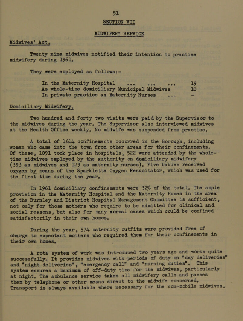 SECTION VII MIDWIgERY SERVIOE Midiglves* Act, Twenty nine midwives notified their intention to practise midwifery during 196 lo They were employed as followss- In the Maternity Hospital ooo ooo oo» 19 As Tirtiole-time domiciliary Municipal Midwives 10 In private practice as Maternity Nurses „»» Domiciliary Midwiferyo Two htmdred and forty two visits were paid by the Supervisor to the midwives during the year,, The Supervisor also interviewed midwives at the Health Office weeklyo No midwife was suspended from practice,, A total of 1614 confinements occurred in the Borough, including women who came into the town from other areas for their confinements. Of these, 1091 took place in hospitals, 522 were attended by the whole- time midwives employed by the authority on domiciliary midwifery (393 as midwives and 129 as maternity nurses). Five babies received oacygen by means of the Sparklette Oacygen Resucitator, which was used for the first time during the year. In 1961 domiciliary confinements were 32^ of the total. The anple provision in the Maternity Hospital and the Maternity Homes in the area of the Burnley and District Hospital Management Committee is sufficient, not only for those mothers who require to be admitted for clinical and social reasons, but also for many normal oases which could be confined satisfactorily in their own homes. During the year, 574 maternity outfits were provided free of charge to expectant mothers who required them for their confinements in their own homes, , A rota system of work was introduced two years ago and works quite successfully. It provides midwives with periods of duty on ”day deliveries'* and '*night deliveries'*, emergency call and nursing duties. This system ensures a mairi rmim of off-duty time for the midwives, particularly at night. The ambulance service takes all midwifery calls and passes them by telephone or other means direct to the midwife concerned. Transport is always available where necessary for the non-mobile midwives.