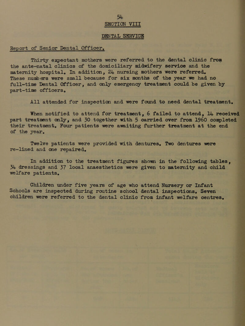 SECTION VIII DENTAL SERVICE Report of Senior Dental Officer. Thirty expectant mothers were referred to the dental clinic from the ante-natal clinics of the domiciliary midwifery service and the maternity ho^ital. In addition, 24 nursing mothers were referred* These numbers were small because for six months of the year we had no full-time Dental Officer, and only emergency treatment could be given by part-time officers* All attended for inspection and were found to need dental treatment. When notified to attend for treatment, 6 failed to attend, 14 received part treatment only, and 30 together with 5 carried over from I960 completed their treatment. Four patients were awaiting further treatment at the end of the year. Twelve patients were provided with dentures. Two dentures were re-lined and one repaired. In addition to the treatment figures shown in the following tables, 34 dressings and 37 local anaesthetics were given to maternity and child welfare patients. Children under five years of age who attend Nursery or Infant Schools are inspected during routine school dental inspections. Seven children were referred to the dental clinic from infant welfare centres.