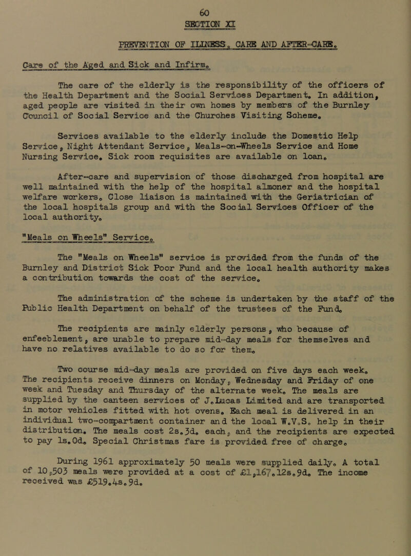 SBCTICN XI PRBVMTIQN OF IIIUBSSo GARB AND AFTER-OARB, Care of the Aged and Sick and Infirmp The care of the elderly is the responsibility of the officers of the Health Department and the Social Services Department, In addition, aged people are visited in their owi homes by members of the Burnley Council of Social Service and the Churches Visiting Scheme, Services available to the elderly include the Domestic Help Service, Night Attendant Service, Meals-on-Wheels Service and Home Nursing Service, Sick room requisites are available on loan, After-»care and supervision of those discharged from hospital are well maintained with the help of the hospital almoner and the hospital welfare workers. Close liaison is maintained with the Geriatrician of the local hospitals group and with the Social Services Officer of the local authority, Meals on Wheels’* Service, The Meals on Wheels service is provided from the funds of the Burnley and District Sick Poor Fund and the local health authority makes a contribution towards the cost of the service. The administration of the scheme is undertaken by the staff of the Public Health Department on behalf of the trustees of the Fund, The recipients are mainly elderly persons, vho because of enfeeblement, are unable to prepare mid-day meals for themselves and have no relatives available to do so for them. Two coxirse mid-day meals are provided on five days each week. The recipients receive dinners on Monday, Wednesday and Friday of one week and Tuesday and Uiursday of the alternate week. The meals are supplied by the canteen services of J,Incas Li.mited and are transported in motor vehicles fitted with hot ovens. Each meal is delivered in an indivi,dual two-conpartment container and the local WoVoS, help in their distribution. The meals cost 2s,3d, each, and the recipients are e:5qpected to pay ls,0d. Special Christmas fare is provided free of charge. During I96I approximately 50 meals were supplied daily, A total of 10,503 meals were provided at a cost of £1,167,12s,9d. The income ireoeived was £519,ifS„9d,