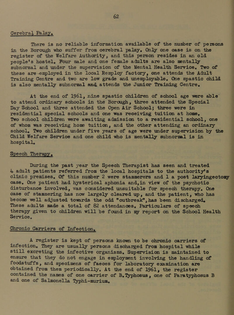 Cerebral Falsy, There is no reliable information available of the number of persons in the Borough who suffer from cerebral palsy. Only one case is on the register of the Welfare Authority, and this person resides in an old people's hostel. Four male and one female adults are also mentally subnormal and xmder the supervision of the Mental Health Service, Two of these are'^n5)loyed in the local Reii5)loy factory, one attends the Adult Training Centre and two are low grade and imen^jloyable. One spastic chili is also mentally subnormal atnd attends the Junior Training Centre, At the end of 1961, nine spastic children of school age were able' to attend ordinary schools in the Borough, three attended the Special Day School and three attended the Open Air School; three were in residential special schools and one was receiving ttiition at home. Two school children were awaiting admission to a residential school, one of whom was receiving home tuition, and the other attending an ordinaiy school. Two children under five years of age were under supervision by the Child Welfare Service and one child who is mentally subnormal is in hospital. Speech Therapy, During the past year the Speech Therapist has seen and treated 4 adult patients referred from the local hospitals to the authority's clinic premises. Of this nuniber 2 were stammerers and 1 a post laiyingectomy case. One patient had hysterical aphonia and,in view of the psychotic disturbance involved, was considered unsuitable for speech therapy. One case of stammering has now largely cleared up, and the patient, 'w^o hsis become well adjusted towards the odd outbreaJc, has been discharged. These adults made a total of 82 attendances, Pairticulars of speech therapy given to children will be found in ny report on the School Health Service, Chronic Carriers of Infection, A register is kept of persons known to be chronic carriers of infection. They are usually persons dischaiged from hospital while still excreting the infective organisms. Supervision is maintained to ensure that they do not engage in enployment involving the handling of foodstuffs, and specimens of faeces for laboratory examination are obtained from them periodically. At the end of I96I, the register contained the names of one carrier of B, l^yphosus, one of Para typhosus B and one of Salmonella l^yphi-murium.
