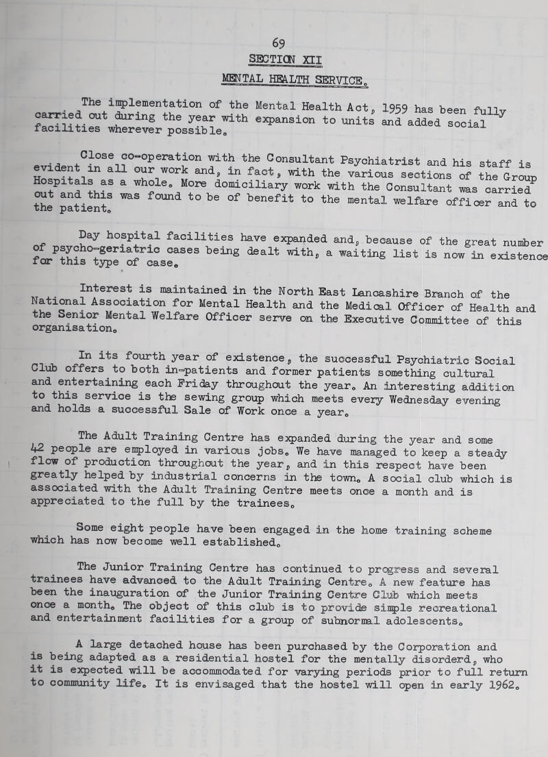 69 SBCTICIT XII MENTAL HBA.LTH SERVICB„ „ • The i^lementation of the Mental Health Act ^ I959 has been fullv o^xed out ^rxng the year with expansion to units and added social facilities wherever possible, Close co-operation with the Consultant Psychiatrist and his staff is evi en in all our work and, in fact ^ with the various sections of the Group Hospitals as a whole. More domiciliary work with the Consultant was carried^ the patient^ l^enefit to the mental welfare officer and to Day hospital facilities have ejcpajided of psycho-geriatric cases being dealt with, a for this type of case. andj, because of the great number waiting list is now in existence Interest is maintained in the North East Lancashire Branch of the National Association for Mental Health and the Medical Officer of Health and the Senior Mental Welfare Officer serve on the Executive Committee of this organisation. In its fourth year of existence j, the successful Psychiatric Social Clxib offers to both in-patients and former patients something cultxiral and entertaining each Friday throughout the year. An interesting addition to this service is the sewing group which meets every Wednesday evening and holds a successful Sale of Work once a year. The Adult Training Centre has expanded during the year and some 42 people are e^loyed in various jobs. We have managed to keep a steady flow of production throughout the year j, and in this respect have been greatly helped by industrial concerns in the town, A social club which is associated with the Adult Training Centre meets once a month and is appreciated to the full by the trainees. Some eight people have been engaged in the home training scheme which has now become well established. The Junior Training Centre has continued to pregress and several trainees have advanced to the Adult Training Centre, A new feature has been the inauguration of the Junior Training Centre Club which meets once a month. The object of this club is to provide siaple recreational and entertainment facilities for a group of subnormal adolescents, A large detached house has been purchased by the Corporation and is being adapted as a residential hostel for the mentally disorderdj, who it is expected will be accommodated for varying periods prior to fizll return