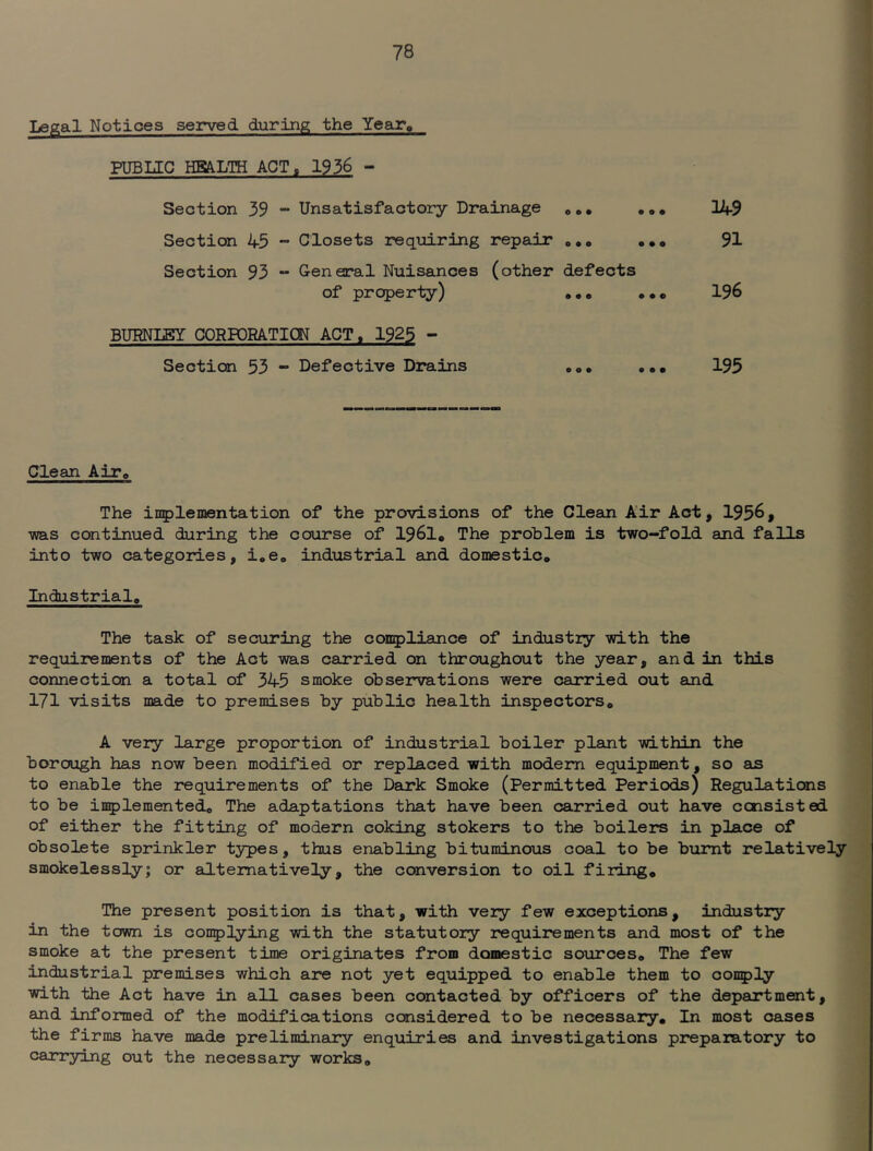 Legal Notices served during the Year, FUBUC HBALTH ACT. 1936 - Section 39 - Unsatisfactory Drainage 14-9 Section 45 - Closets reqiiiring repair o.« ..o 91 Section 93 - General Nuisances (other defects of property) «.o ••• 196 BURNLEY CORPORATION ACT. 1925 - Section 53 *“ Defective Drains oo. .a. 195 Clean AITo The inplementation of the provisions of the Clean Air Act, 1956, •was continued during the course of 1961, The problem is two-fold and falls into two categories, i,eo ind'ustrial and domestic. Industrial, The task of securing the compliance of industiy with the requirements of the Act -was carried on throughout the year, and in this connection a total of 345 smoke observations were carried out and 171 visits made to premises by public health inspectors, A very large proportion of industrial boiler plant -within the borough has now been modified or replaced •with modem equipment, so as to enable the requirements of the Dank Smoke (Permitted Periods) Regulations to be inplemented. The adaptations that have been carried out have consisted of either the fitting of modern coking stokers to the boilers in place of obsolete sprinkler types, thus enabling bituminous coal to be burnt relatively smokelessly; or alternatively, the conversion to oil filing. The present position is that, with very few exceptions, industry in the town is conplying with the s'tatutory requirements and most of the smoke at the present time originates from domestic sources. The few industrial premises which are not yet equipped to enable them to oonply with the Act have in all cases been contacted by officers of the department, and informed of the modifications considered to be necessary. In most cases the firms have made preliminary enquiries and investigations preparatory to carrying out the necessary works.