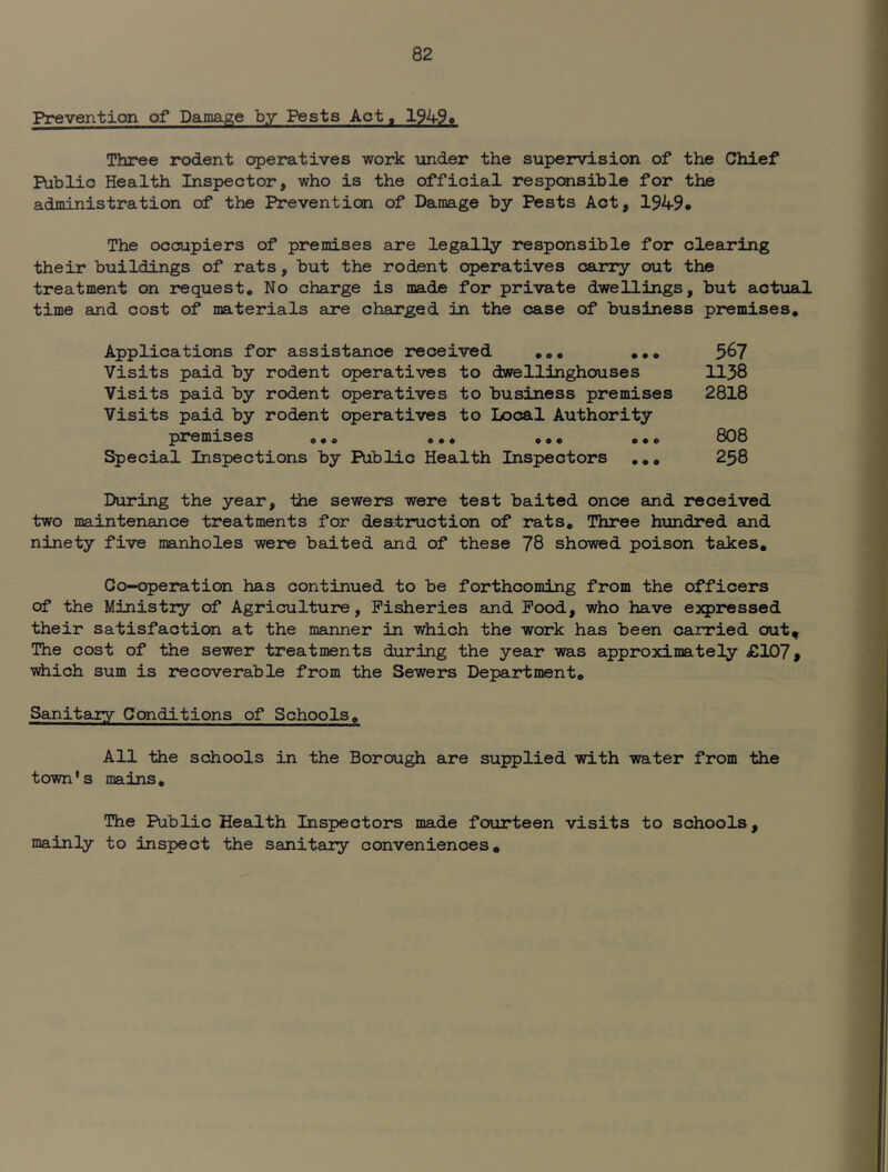 Prevention of Damage by Pests Act, 19490 Three rodent operatives work under the supervision of the Chief Public Health Inspector, who is the official responsible for the administration of the Prevention of Damage by Pests Act, 1949* The occupiers of premises are legally responsible for clearing their buildings of rats, but the rodent operatives carry out the treatment on request. No charge is made for private dwellings, but actual time aind cost of materials are charged in the case of business premises. Applications for assistance received ,,, ,,, 56? Visits paid by rodent operatives to dwrellinghouses 1138 Visits paid by rodent operatives to business premises 2818 Visits paid by rodent operatives to Local Authority premises ,,, «,, ,,, ,,, 808 Special Inspections by Public Health Inspectors ,,, 258 During the year, the sewers were test baited once and received two maintenance treatments for destruction of rats. Three hundred and ninety five manholes were baited and of these 78 showed poison takes. Co-operation has continued to be forthcoming from the officers of the Ministry of Agriculture, Fisheries and Pood, who have expressed their satisfaction at the manner in which the work has been carried out. The cost of the sewer treatments during the year was approximately £107 # ■which sum is recoverable from the Sewers Department, Sanitary Conditions of Schools, All the schools in the Borough are supplied •with water from -the town's mains. The Public Health Inspectors made fourteen visits to schools, mainly to inspect the sanitary conveniences.