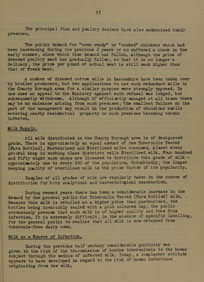 The prinoipal fish and pcultry dealers have also modernised thsir premiseSo The public denand for ”oven ready” or ’’cooked chickens which had been increasing during the previous 2 years or so suffered a check in the early summer j, since which time demand has falleno Although the price of dressed poultry meat has gradually fallen ^ so that it is no longer a delicacyp the price per pound of actual meat is still much higher than that of fresh meato A nuinber of disused cotton mills in LancasMre have been taken over by broiler producers p but two applications to use such rediandant mills in the County Borough area for a similar purpose were strongly opposedo In one case an appeal to the Ministry against such refusal was lodgedp but subsequently withdrawno Although if efficiently managed at all times there may be no nuisance arising from such premises p^he smallest failure on the part of the management may result in the produotion of obnoxious smells entering nearby residential property or such premises becoming vermin infested© Milk Supply© All milk distributed in the County Borough area is of designated grade© There is approximately an equal amount of raw Tuberculin Tested (Farm Bottled) p Pasteurised and Sterilised milks consumed© Almost every general shop in working class districts sells Sterilised milk© Pour hundred and fifty eight such shops are licensed to distribute this grade of milk = approximately one to every 200 of the populatiojo© Undoubtedlyp the longer keeping quality of sterilized milk is the prime factor of its popularity© Sanples of all grades of milk are regularly taken in the course of distribution for both analytical and bacteriological examination© During recent years there has been a considerable increase in the demand by the general piiblic for Tuberculin Tested (Farm Bottled) milk© Because this milk is retailed at a higher price than pasteurisedg the bottles being invariably sealed with a gold coloured capp the public erroneously presume that such milk is of higher quality and free from infection© It is extremely difficultp in the absence of specific labellingp for the general public to realise that all. milk is now obtained from tubercule«=free dairy cows© Milk as a Source of Infection© IXiring the previous half century considerable publicity was given to the risk of the transmission of bovine tuberculosis to the human subject through the medium of infected milk© Today p a conplacent attitude appears to have developed in regard to the risk of human infections originating from raw milk©