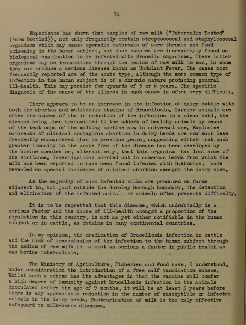 Experience has shown that sanples of raw milk (Tuberculin Tested (Farm Bottled))j not only frequently contain streptococcal and staphylococcal organisms which may cause sporadic outbreaks of sore throats and food poisoning in the human subject, but such sanples Eire increasingly foxind on biological examination to be infected with Brucella organismso These latter organisms may be transmitted through the medium of raw milk to man, in whom they can produce a serious disease known as Undulant Fever, The cases most frequently reported are of the acute type, although the more common type of infection in. the human subject is of a chronic nature producing general ill°health„ This may persist for upwards of 5 or 6 years. The specific diagnosis of the cause of the illness in such cases is often very difficult. There appears to be an increase in the infection of daily cattle with both the abortus and melitensis strains of Brucellosis, Ceirrier animals are often the source of the introduction of the infection to a clean herd, the disease being then transmitted to the udders of healthy animals by means of the teat cups of the milking machine now in \iniversal use. Explosive outbreaks of clinical contagicus abortion in dairy herds are now much less frequently encountered than in previous years, suggesting either that much greater immunity to the acute form of the disease has been developed by the bovine species or, alternatively, that this organism has lost some of its virilance. Investigations carried out in numerous herds from which the milk has been reported to have been found infected with B,Abortus , have revealed no special incidence of clinical abortion amongst the dairy cows. As the majority of such infected nriIka are produced on farms adjacent to, but just outside the Burnley Borough boundary, the detection and elimination of the infected animail or animals often presents difficulty. It is to be regretted that this disease, which undoubtedly is a serious factor and the cause of ill«=health amongst a proportion of the population in this country, is not as yet either notifiable in the human subject or in cattle, as obtains in many continental countries. In my opinion, the eradication of Binicellosis infection in cattle and the risk of transmission of the infection to the human subject through the medium of raw milk is almost as serious a factor in public health as was bovine tuberculosis, The Ministry of Agriculture, Fisheries and Food have, I understand, under consideration the introduction of a free calf vaccination scheme. Whilst such a scheme has its advantages in that the vaccine will confer a high degree of immunity against Brucellosis infection in the animals inoculated before the age of 9 months, it will be at least 5 yeairs before there is any appreciable reduction in the number of susceptible or infected animals in the dairy herds, Pasteiurisation of milk is the only effective Safeguard to milk-borne diseases.