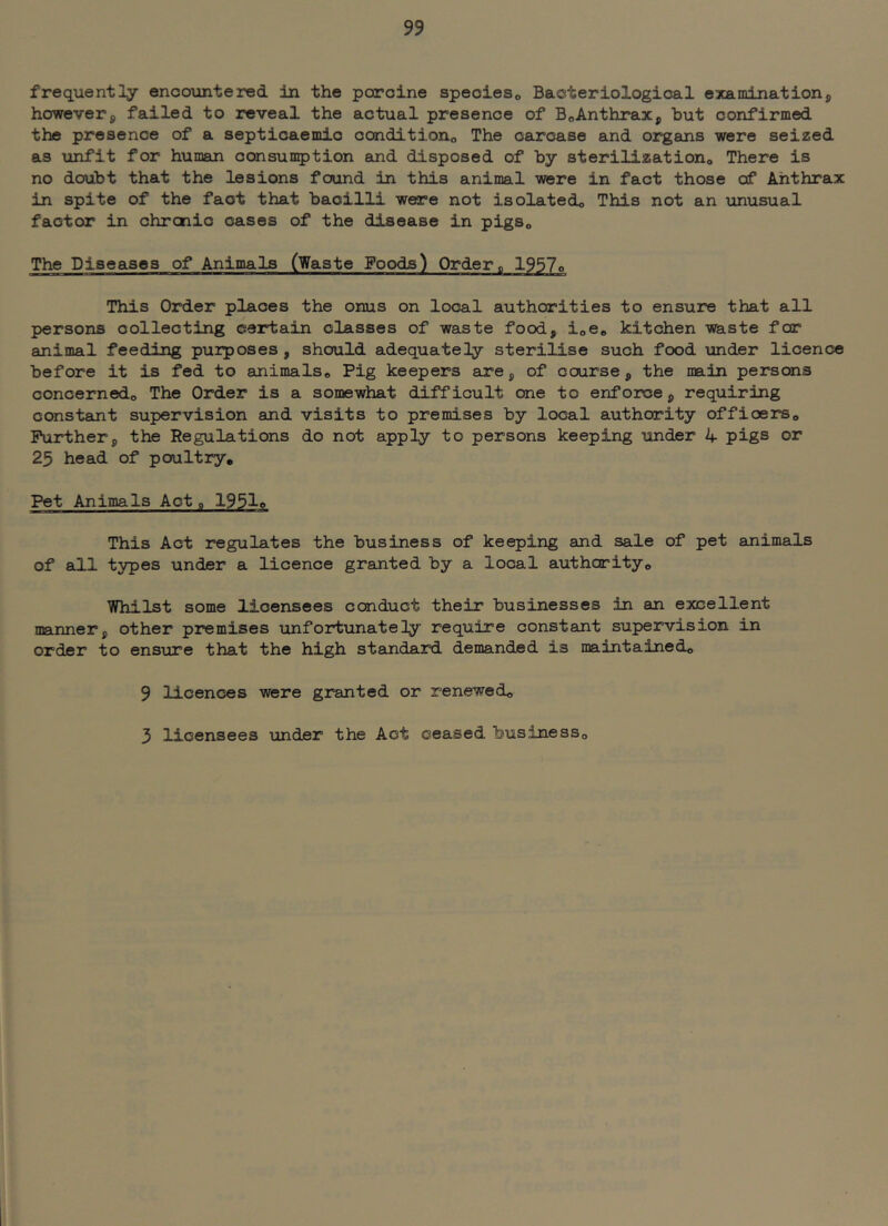 frequently encountered in the porcine speoieso Bacteriological examinationj, however, failed to reveal the actual presence of BoAnthrax, but confirmed the presence of a septicaemic conditiono The carcase and organs were seized as unfit for human oansun^jtion and disposed of by sterilizationo There is no doubt that the lesions found in this animal were in fact those of Anthrax in spite of the fact that bacilli were not isolatedo This not an unusual factor in chrcnic cases of the disease in pigSo The Diseases of Animals (Waste Foods) Ordero 1957o This Order places the onus on local authorities to ensure that all persons collecting certain classes of waste food, ioCo kitchen waste for animal feeding purposes, should adequately sterilise such food under licence before it is fed to animals^ Pig keepers are, of course, the main persons concernedo The Order is a somewhat difficult one to enforce, requiring constant supervision and visits to premises by local authority offioerso Further, the Regulations do not apply to persons keeping under 4 pigs or 25 head of poultry. Pet Animals Act a 1951e This Act regulates the business of keeping and sale of pet animals of all types under a licence granted by a local authority. Whilst some licensees conduct their businesses in an excellent manner, other premises unfortunately require constant supervision in order to ensure that the high standaard demanded is maintained, 9 licences were granted or renewed, 3 licensees under the Act ceased business.