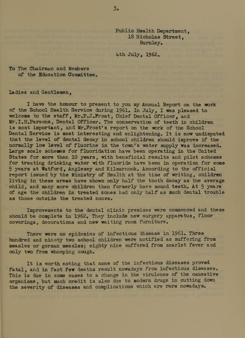 3o Public Health Department, 18 Nicholas Street, Burnley, 4th July, 1962. To The Chairman and Members of the Education Committee, Ladies and Gentlemen, I have the honour to present to you my Annual Report on the work of the School Health Service during 1961, In July, I was pleased to welcome to the staff, MroP,JoProst, Chief Dental Officer, and MToIoHoParsons, Dental Officer, The conservation of teeth in children is most important, and MroProst's report on the work of the School Dental Service is most interesting and enlightening. It is now undisputed that the level of dental decay in school children should improve if the normally low level of fluorine in the town's water supply was increased. Large scale schemes for fluoridation have been operating in the United States for more than 10 years, with beneficial results aind pilot schemes for treating drinking water with fluoride have been in operation for some 5 years at Watford, Anglesey eind Kilmarnock, According to the official report issued by the Ministry of Health at the time of writing, children living in these areas have shown only half the tooth decay as the average child, and many more children than formerly have sound teeth. At 5 years of age the children in treated zones had only half as much dental trouble as those outside the treated zones, In^rovements to the dental clinic premises were commenced and these should be coaqjlete in 1962, They include new surgery apparatus, floor coverings, decorations and new waiting room furniture. There were no epidemics of infectious disease in I96I, Three hundred and ninety two school children were notified as suffering from measles or german measles| eighty nine suffered from scarlet fever and only two from whooping cough. It is worth noting that none of the infectious diseases proved fatal, and in fact few deaths result nowadays from infectious diseases. This is due in some cases to a change in the virulence of the causative organisms, but much credit is also due to modern drugs in cutting down the severity of diseases and coii5)lications which are rare nowadays.