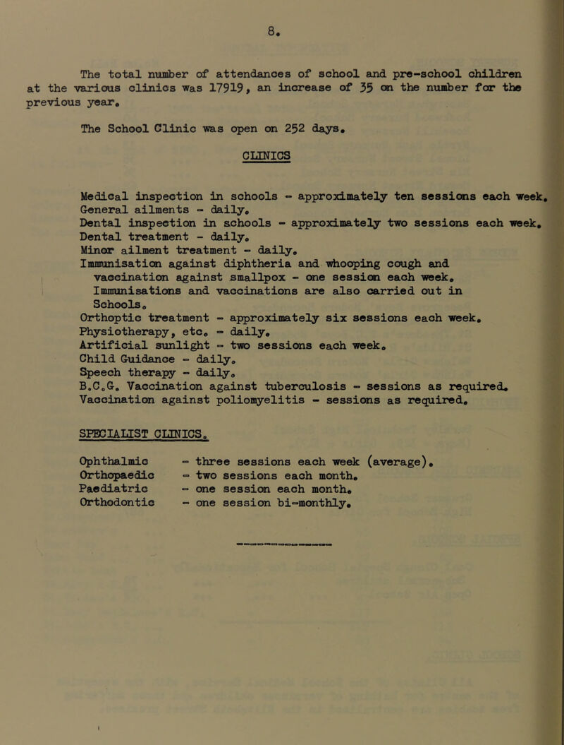 The total number of attendances of school and pore-school children at the various clinics was 17919, an increase of 35 on the number for the previous year. The School Clinic was open on 252 days. CLINICS Medical inspection in schools - approocimately ten sessions each week. General ailments - daily. Dental inspection in schools - approximately two sessions each week. Dental treatment - daily. Minor ailment treatment - daily. Immunisation against diphtheria and -sdiooping cough and vaccination against smallpox - one session each week. Immunisations and vaccinations are also carried out in Schools, Orthoptic treatment - approximately six sessions each week. Physiotherapy, etc, - daily. Artificial sxinlight = two sessions each week. Child Guidance - daily. Speech therapy - daily, B.C,G, Vaccination against tuberculosis - sessions as required. Vaccination against poliomyelitis - sessions as required. SPECIALIST CLINICS, Ophthalmic Orthopaedic Paediatric Orthodontic “ three sessions each week (average), •=» two sessions each month, - one session each month, - one session bi-monthly. i