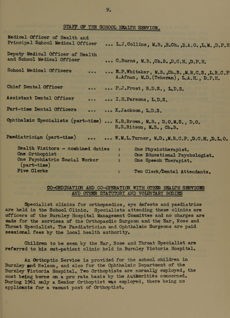 STAFF OF THE SCHOOL HEAUH SERVICE. Medicsal Officer of Health and Principal School Medical Officer Deputy Medical Officer of Health and School Medical Officer School Medical Officers »„„ Chief Dental Officer • L.J.Collins, MoBo ,B*Ch* ,H.A,Oo ,L.M. ,D.P.H CoBurns, M.B, ,Ch.B. ,D.C.H, ,D.P.H. ooo EoPoWhitaker, MoB. ,ChoB„ ,M.R.C.S„ ,L.R.C.P, AoAfnan, M„D„(Teheran) , LoA.H., D.P.H. ooo PoJoProst, BoDoSo, LoDoS, Assistant Dental Officer ooo ooo loHoPaxsons, L»D,Se Psurt-time Dental Officers ooo KoJackson, LoD^So Ophthalmic Specialists (part-time) ooo KoRoBrown, MoB*, D.O.MoS,, D,0, RoSoRitson, MoBo, Ch.Bo Paediatrician (part-time) • o o ooo W.M.LoTurner, M^D, ,MoRoC.Pe ,DoC*H. ,D„L.Oo Health Visitors — combined duties One Orthoptist One Psychiatric Social Worker (pajrt-time) Five Clerks ? One Physiotherapisto % One Educational Psychologist» % One Speech Therapist* % Two Clerk/l)ental Attendants* CO-ORDINATION AND CO-PPERATIOT WITH OTHER HEALTH SERVICES AND OTHER STATUTORY AND VOIDNTARY BODIES Specialist clinics for orthopaedics, eye defects and paediatrics are held in the School Clinic* Specialists attending these clinics are officers of the Burnley Hospital Management Committee and no charges are made for the services of the Orthopaedic Strrgeon and the Ear, Nose and Throat Specialist* The Paediatrician and Ophthalmic Surgeons are paid sessional fees by the local health authority* Children to be seen by the Ear, Nose and Throat l^ecialist are referred to his out-patient clinic held in Burnley Victoria Hospital* An Orthoptic Service is provided for the school children in Burnley and Nelson, and also for the Ophthalmic Department of the Burnley Victoria Hospital* Two Orthoptists are normalily employed, the cost being borne on a pro rata basis by the Authorities concerned* During I96I only a Senior Orthoptist was enployed, there being no applicants for a vacant post of Orthoptist*