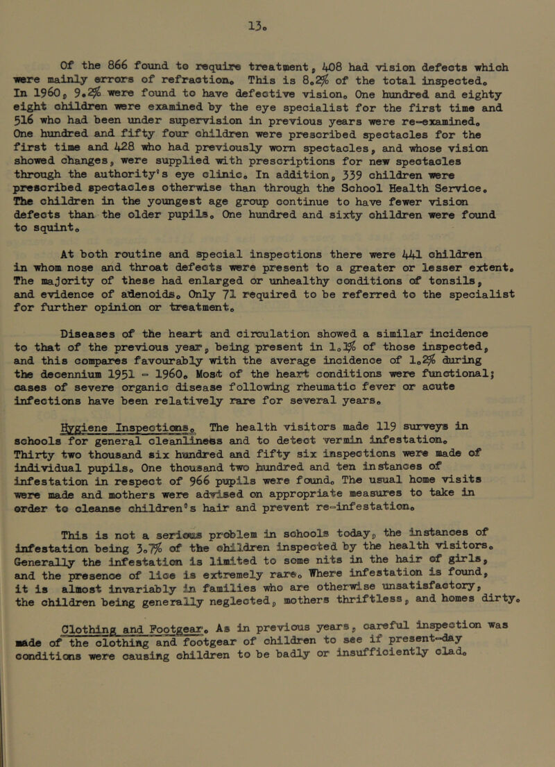 13o Of the 866 found to require treatment p 408 had vision defects which were mainly errors of refractioiXo This is 8*2^ of the total inspectedo In 1960 p 9*^ were found to have defective visiono One hundred and eighty eight children were examined by the eye specialist for the first time and 516 who had been under si:q)erviaion in previous years were re—examinedo One hundred and fifty four children were prescribed spectacles for the first time and 428 ■wdio had previously worn spectacles p and vdiose vision showed changes, were supplied with prescriptions for new spectacles through the authority’s eye clinico In additionp 339 children were prescribed spectacles otherwise than through the School Health Serviceo The children in the youngest age group continue to have fewer vision defects than the older pupils o One hundred and sixty children were found to squinto At both routine and special inspections there were 441 children in irtiom nose and throat defects were present to a greater or lesser extent# The majority of these had enlarged or unhealthy conditions of tonsils p and evidence of adenoids© Only 71 required to be referred to the specialist for further opinion or treatment# Diseases of the heart and circulation showed a similar incidence to that of the previous yeaTp being present in lo3^ of those inspected, and this compares favourably with the average incidence of 1#^ during the decennium 1951 = 1960# Most of the heart conditions were functional; cases of severe organic disease following rheumatic fever or acute infections have been relatively rare for several years# Hygiene Inspections# The health visitors made 119 surveys in schools for general cleanliness and to detect vermin infestation# Thirty two thousand six hundred and fifty six inspections were made of individual pupils# One thousand two hundred and ten instances of infestation in respect of 966 pupils were found# The usual home visits were madft and mothers were advised on appropriate measures to take in order to cleanse children's hair and prevent re^infestation# This is not a serious problem in schools today, the instances of infestation being 3o7^ of the children inspected by the health visitors# Generally the infestation is limited to some nits in the hair of girls, and the presence of lice is extremely rare# Where infestation is found, it is almost invariably in families who are otherwise unsatisfactory, the children being generally neglected, mothers thriftless, and homes dirty# Clothing and Footgear# As in previous years, careful inspection was made of the clothing and footgear of children to see if present-day conditions were causing children to be badly or insufficiently clad#