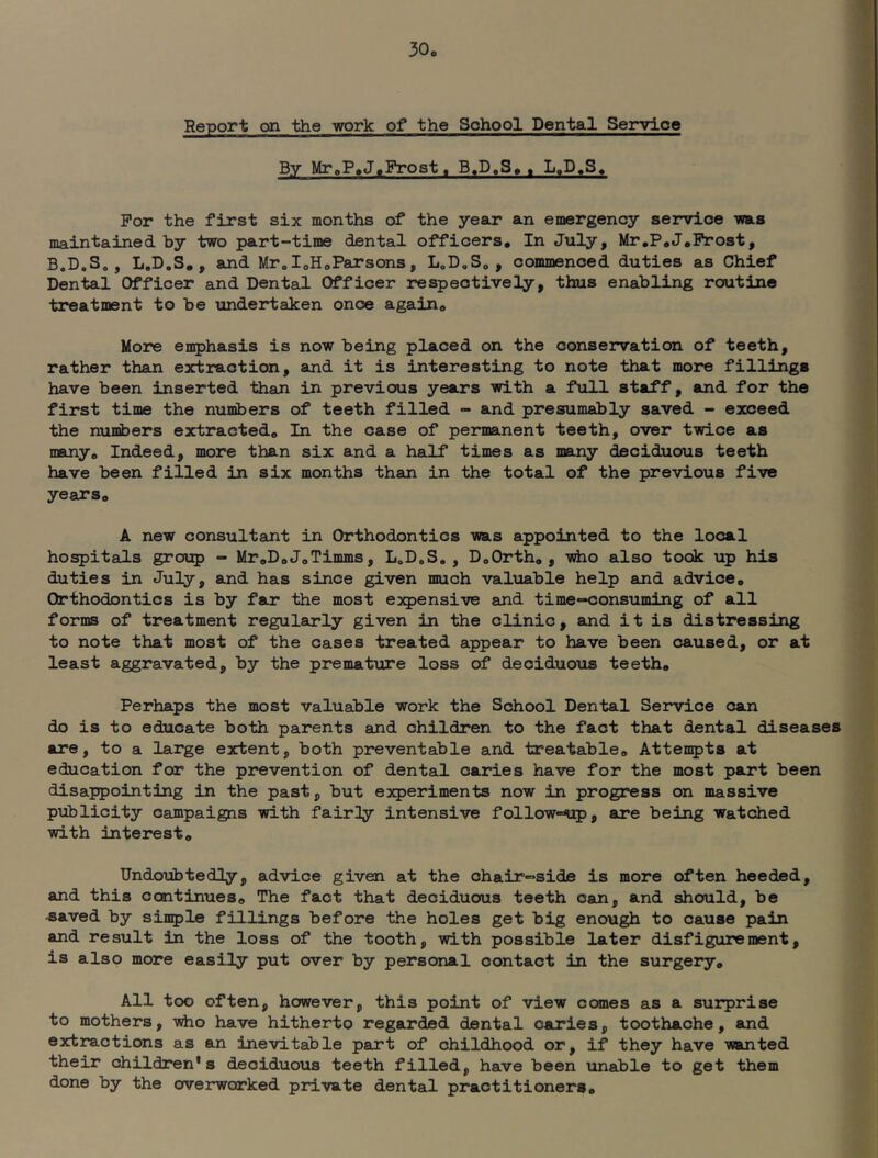 30„ Report on the work of the School Dental Service By MroP,J.Frost. B.D.S«, , L.D.S. For the first six months of the year an emergency service -was maintained by two part-time dental officers. In July, Mr,P,J,Frost, B.D.S. , L.D.S, , and Mr, IoH<,Parsons, LoD,So , commenced duties as Chief Dental Officer and Dental Officer respectively, thus enabling routine treatment to be \indertaken once again. More eii5>hasis is now being placed on the conservation of teeth, rather than extraction, and it is interesting to note that more fillings have been inserted than in previous years with a full staff, and for the first time the numbers of teeth filled - and presumably saved - exceed the numbers extracted. In the case of permanent teeth, over twice as many. Indeed, more than six and a half times as many deciduous teeth have been filled in six months than in the total of the previous five years. A new consultant in Orthodontics was appointed to the local hospitals group ■■ Mr,D,J,Timms, L„DoS. , DoOrth, , yAio also took up his duties in July, and has since given much valuable help and advice. Orthodontics is by far the most expensive and time-consuming of all forms of treatment regularly given in the clinic, and it is distressing to note that most of the cases treated appear to have been caused, or at least aggravated, by the premature loss of deciduous teeth. Perhaps the most valuable work the School Dental Service can do is to educate both parents and children to the fact that dental diseases are, to a large extent, both preventable and treatable. Attempts at education for the prevention of dental caries have for the most part been disappointing in the past, but experiments now in progress on massive publicity campaigns with fairly intensive followMip, are being watched with interest. Undoubtedly, advice given at the chair-side is more often heeded, and this continues. The fact that deciduous teeth can, and should, be -saved by simple fillings before the holes get big enough to cause pain and result in the loss of the tooth, with possible later disfigurement, is also more easily put over by personal contact in the surgery. All too often, however, this point of view comes as a surprise to mothers, who have hitherto regarded dental caries, toothache, and extractions as an inevitable part of childhood or, if they have wanted their children* s deciduous teeth filled, have been iinable to get them done by the overworked private dental practitioners.