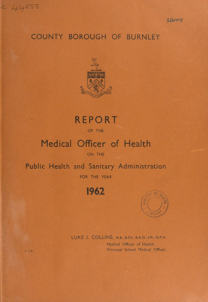 REPORT OF THE Medical Officer of Health ON THE Public Health and Sanitary Administration FOR THE YEAR 1962 LUKE J. COLLINS, m.b.. B.ch.. b.a.o.. lm.. d.p.h. Medical Officer of Health. Principal School Medical Officer. iiT' f ■