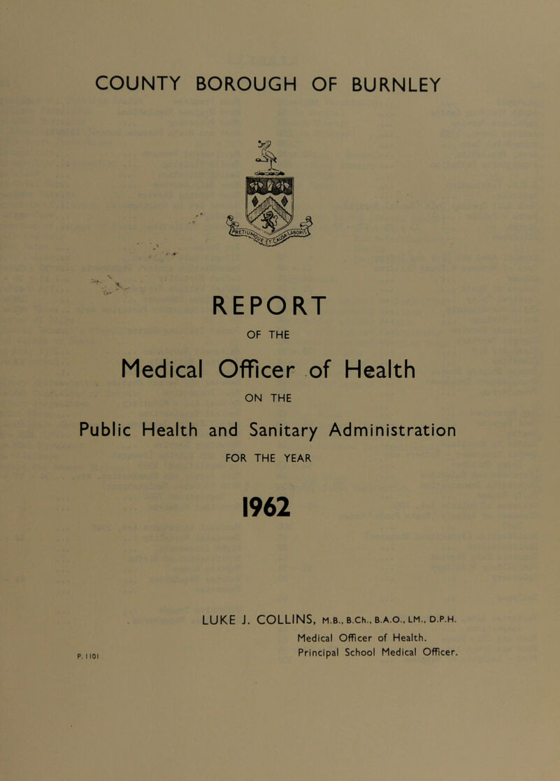 REPORT OF THE Medical Officer of Health ON THE Public Health and Sanitary Administration FOR THE YEAR 1962 LUKE J. COLLINS, m.b., B.ch.. b.a.o.. lm.. d.p.h. Medical Officer of Health. Principal School Medical Officer.