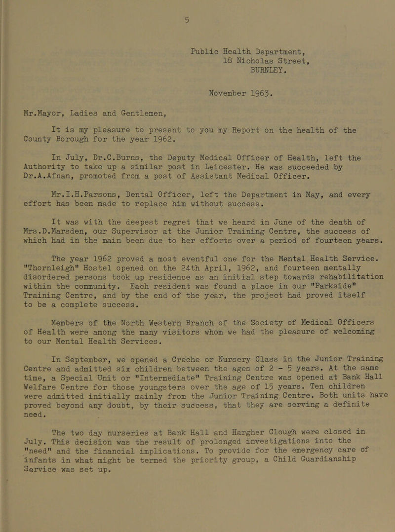 Public Health Department, 18 Nicholas Street, BURNLEY. November 1963. Mr.Mayor, Ladies and Gentlemen, It is my pleasure to present to you my Report on the health of the County Borough for the year 1962. In July, Dr.C.Burns, the Deputy Medical Officer of Health, left the Authority to take up a similar post in Leicester. He was succeeded by Dr.A.Afnan, promoted from a post of Assistant Medical Officer. Mr.I.H.Parsons, Dental Officer, left the Department in May, and every effort has been made to replace him without success. It was with the deepest regret that we heard in June of the death of Mrs.D.Marsden, our Supervisor at the Junior Training Centre, the success of which had in the main been due to her efforts over a period of fourteen yOars. The year 1962 proved a most eventful one for the Mental Health Service. Thornleigh Hostel opened on the 24th April, 1962, and fourteen mentally disordered persons took up residence as an initial step towards rehabilitation within the community. Each resident was found a place in our Parkside Training Centre, and by the end of the year, the project had proved itself to be a complete success. Members of the North Western Branch of the Society of Medical Officers of Health were among the many visitors whom we had the pleasure of welcoming to our Mental Health Services. In September, we opened a Creche or Nursery Class in the Junior Training Centre and admitted six children between the ages of 2 - 5 years. At the same time, a Special Unit or Intermediate” Training Centre was opened at Bank Hall Welfare Centre for those youngsters over the age of 15 years. Ten children were admitted initially mainly from the Junior Training Centre. Both units have proved beyond any doubt, by their success, that they are serving a definite need. The two day nurseries at Bank Hall and Hargher Clough were closed in July. This decision was the result of prolonged investigations into the need” and the financial implications. To provide for the emergency care of infants in what might be termed the priority group, a Child Guardianship Service was set up.