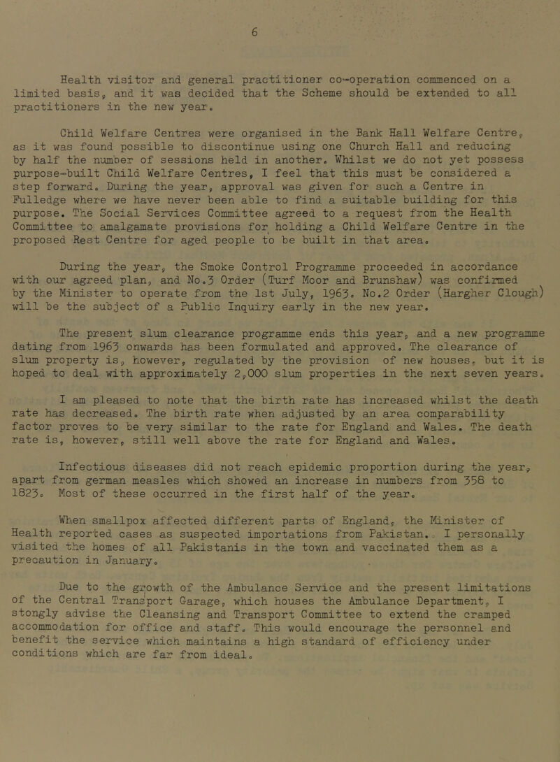 Health visitor and general practitioner co-operation commenced on a limited basisj and it was decided that the Scheme should be extended to all practitioners in the new year. Child Welfare Centres were organised in the Bank Hall Welfare Centre^ as it was found possible to discontinue using one Church Hall and reducing by half the number of sessions held in another. Whilst we do not yet possess purpose-built Child Welfare Centres, I feel that this must be considered a step forward. During the year, approval was given for such a Centre in Pulledge where we have never been able to find a suitable building for this purpose. The Social Services Committee agreed to a request from the Health Committee to amalgamate provisions for holding a Child Welfare Centre in the proposed Rest Centre for aged people to be built in that area. During the year, the Smoke Control Programme proceeded in accordance with our agreed plan, and No.3 Order (Turf Moor and Brunshaw) was confirmed by the Minister to operate from the 1st July, 1963« No.2 Order (Harglier Clough) will be the subject of a Public Inquiry early in the new year. The present slum clearance programme ends this year, and a new programme dating from 1963 onwards has been formulated and approved. The clearance of slum property is, however, regulated by the provision of new houses, but it is hoped to deal with approximately 2,000 slum properties in the next seven years. I am pleased to note that the birth rate has increased whilst the death rate has decreased. The birth rate when adjusted by an area comparability factor proves to be very similar to the rate for England and Wales. The death rate is, however, still well above the rate for England and Wales. Infectious diseases did not reach epidemic proportion during the year, apart from german measles which showed an increase in numbers from 35S to 1823o Most of these occurred in the first half of the year. Wh!.en smallpox affected different parts of England, the Minister of Health reported cases as suspected importations from Pakistan. I personally visited the homes of all Pakistanis in the town and vaccinated them as a precaution in January. Due to the growth of the Ambulance Service and the present limitations of the Central Transport Garage, which houses the Ambulance Department, I stongly advise the Cleansing and Transport Committee to extend the cramped accommodation for office and staff. This would encourage the personnel and benefit the service which maintains a high standard of efficiency under conditions which are far from ideal.