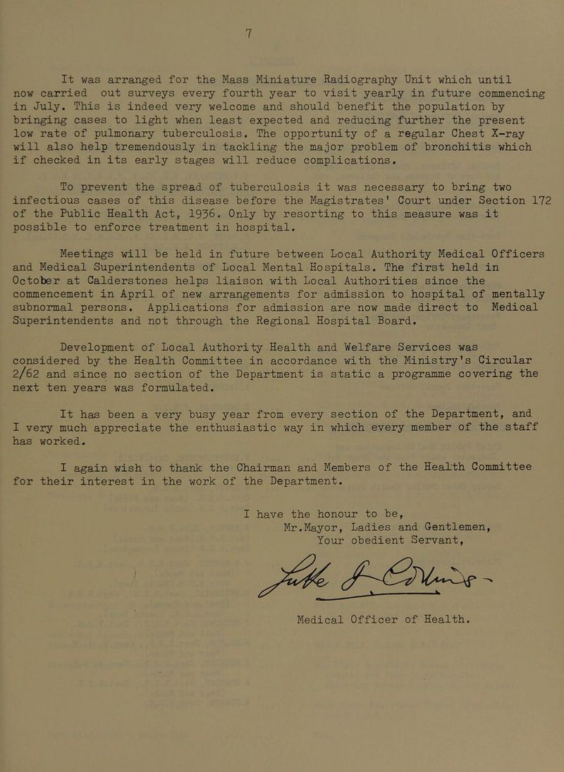 It was arranged for the Mass Miniature Radiography Unit which until now carried out surveys every fourth year to visit yearly in future commencing in July. This is indeed very welcome and should benefit the population by bringing cases to light when least expected and reducing further the present low rate of pulmonary tuberculosis. The opportunity of a regular Chest X-ray will also help tremendously in tackling the major problem of bronchitis which if checked in its early stages will reduce complications. To prevent the spread of tuberculosis it was necessary to bring two infectious cases of this disease before the Magistrates’ Court under Section 172 of the Public Health Act, 1936. Only by resorting to this measure was it possible to enforce treatment in hospital. Meetings will be held in future between Local Authority Medical Officers and Medical Superintendents of Local Mental Hospitals. The first held in October at Calderstones helps liaison with Local Authorities since the commencement in April of new arrangements for admission to hospital of mentally subnormal persons. Applications for admission are now made direct to Medical Superintendents and not through the Regional Hospital Board. Development of Local Authority Health and Welfare Services was considered by the Health Committee in accordance with the Ministry's Circular 2/62 and since no section of the Department is static a programme covering the next ten years was formulated. It has been a very busy year from every section of the Department, and I very much appreciate the enthusiastic way in which every member of the staff has worked. I again wish to thank the Chairman and Members of the Health Committee for their interest in the work of the Department, I have the honour to be, Mr.Mayor, Ladies and Gentlemen, Your obedient Servant, Medical Officer of Health.