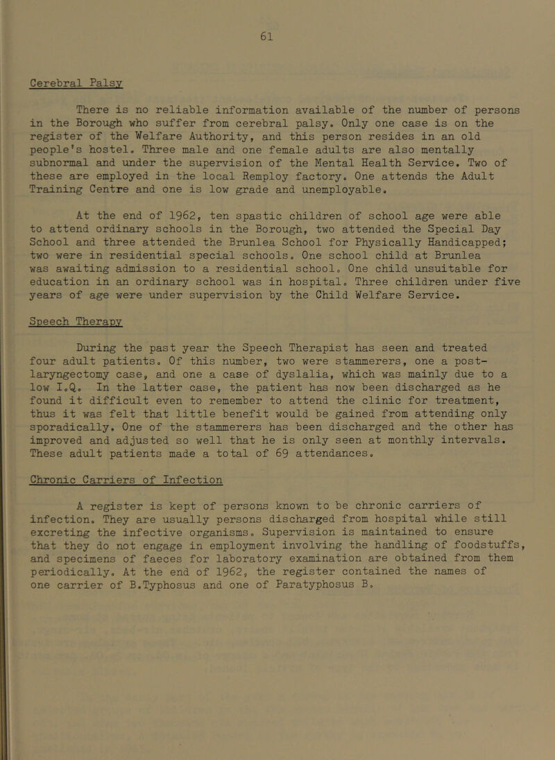 Cerebral Palsy There is no reliable information available of the number of persons in the Borough who suffer from cerebral palsyo Only one case is on the register of the Welfare Authority, and this person resides in an old people's hostelo Three male and one female adults are also mentally subnormal and under the supervision of the Mental Health Se27vice, Two of these are employed in the local Remploy factory. One attends the Adult Training Centre and one is low grade and unemployable. At the end of 1962, ten spastic children of school age were able to attend ordinary schools in the Borough, two attended the Special Day School and three attended the Brunlea School for Physically Handicapped; two were in residential special schools. One school child at Brunlea was awaiting admission to a residential school. One child unsuitable for education in an ordinary school was in hospital. Three children under five years of age were under supervision by the Child Welfare Service. Speech Theranv During the past year the Speech Therapist has seen and treated four adult patients. Of this number, two were stammerers, one a post- laryngectomy case, and one a case of dyslalia, which was mainly due to a low I.Q, In the latter case, the patient has now been discharged as he found it difficult even to remember to attend the clinic for treatment, thus it was felt that little benefit would be gained from attending only sporadically. One of the stammerers has been discharged and the other has improved and adjusted so well that he is only seen at monthly intervals. These adult patients made a total of 69 attendances. Chronic Carriers of Infection A register is kept of persons known to be chronic carriers of infection. They are usually persons discharged from hospital while still excreting the infective organisms. Supervision is maintained to ensure that they do not engage in employment involving the handling of foodstuffs, and specimens of faeces for laboratory examination are obtained from them periodically. At the end of 1962, the register contained the names of one carrier of B.Typhosus and one of Paratyphosus B,