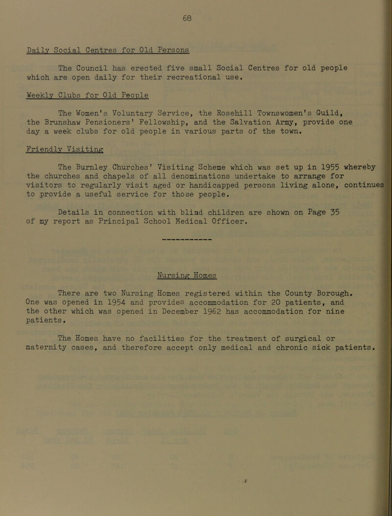Daily Social Centres for Old Persons The Council has erected five small Social Centres for old people which are open daily for their recreational use. Weekly Clubs for Old People The Women's Voluntary Service, the Rosehill Townswomen's Guild, the Brunshaw Pensioners' Fellowship, and the Salvation Army, provide one day a week clubs for old people in various parts of the town. Friendly Visiting The Burnley Churches' Visiting Scheme which was set up in 1955 whereby the churches and chapels of all denominations undertake to arrange for visitors to regularly visit aged or handicapped persons living alone, continues to provide a useful service for those people. Details in connection with blind children are shown on Page 35 of my report as Principal School Medical Officer. Nursing Homes There are two Nursing Homes registered within the County Borough. One was opened in 1954 and provides accommodation for 20 patients, and the other which was opened in December 1962 has accommodation for nine patients. The Homes have no facilities for the treatment of surgical or maternity cases, and therefore accept only medical and chronic sick patients.