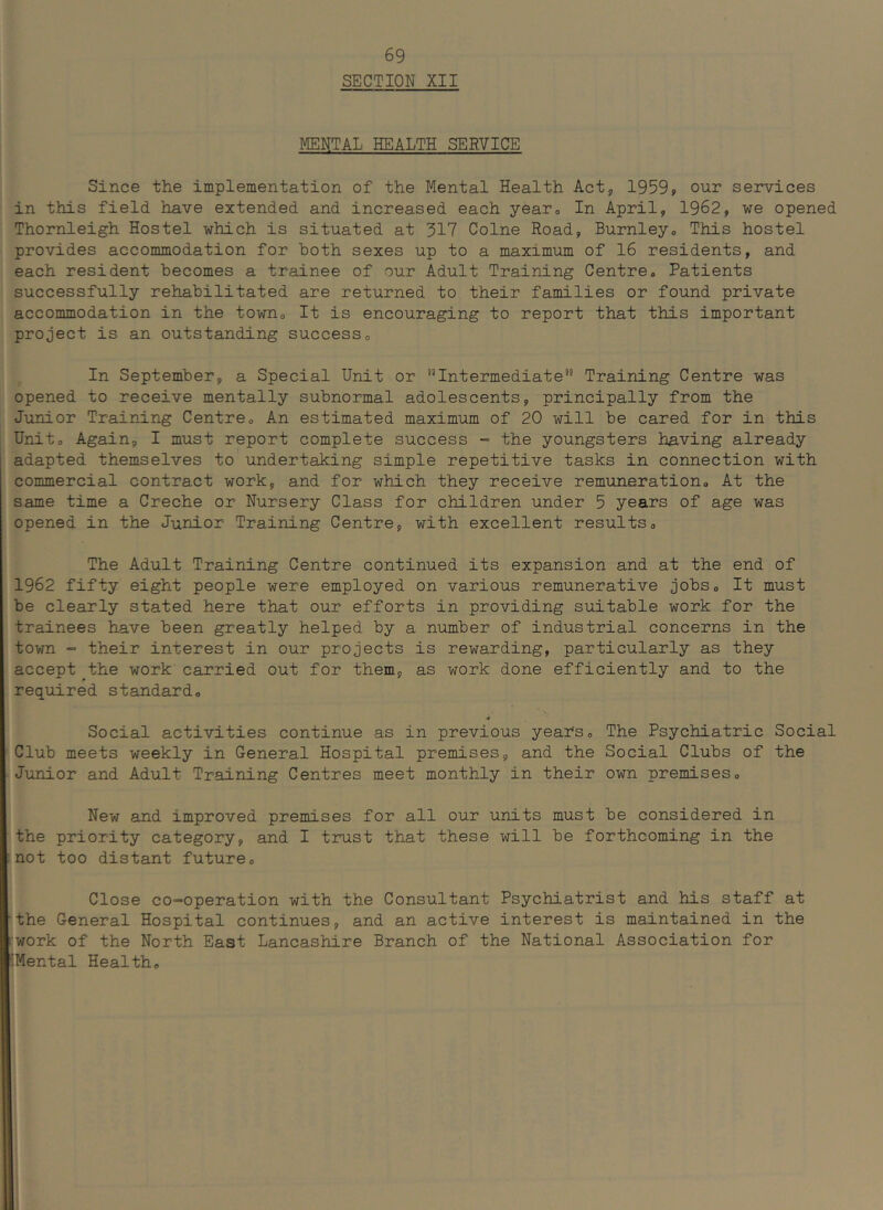 SECTION XII MENTAL HEALTH SERVICE Since the implementation of the Mental Health Act, 19599 our services in this field have extended and increased each yearo In April, 1962, we opened Thornleigh Hostel which is situated at 317 Colne Road, Burnleyo This hostel provides accommodation for both sexes up to a maximum of 16 residents, and each resident becomes a trainee of our Adult Training Centre. Patients successfully rehabilitated are returned to their families or found private accommodation in the town. It is encouraging to report that this important project is an outstanding success. In September, a Special Unit or Intermediate*'’ Training Centre was opened to receive mentally subnormal adolescents, principally from the Junior Training Centre. An estimated maximum of 20 will be cared for in this Unit. Again, I must report complete success - the youngsters having already adapted themselves to' undertaking simple repetitive tasks in connection with commercial contract work, and for which they receive remuneration. At the same time a Creche or Nursery Class for children under 5 years of age was opened in the Junior Training Centre, with excellent results. The Adult Training Centre continued its expansion and at the end of 1962 fifty eight people were employed on various remunerative jobs. It must be clearly stated here that our efforts in providing suitable work for the trainees have been greatly helped by a number of industrial concerns in the town - their interest in our projects is rewarding, particularly as they accept ^the work carried out for them, as work done efficiently and to the required standard. •9 Social activities continue as in previous years. The Psychiatric Social Club meets weekly in General Hospital premises, and the Social Clubs of the ■Junior and Adult Training Centres meet monthly in their own premises. New and improved premises for all our units must be considered in the priority category, and I trust that these will be forthcoming in the :not too distant future. Close co-operation with the Consultant Psychiatrist and his staff at ’the General Hospital continues, and an active interest is maintained in the work of the North East Lancashire Branch of the National Association for “IMental Health.