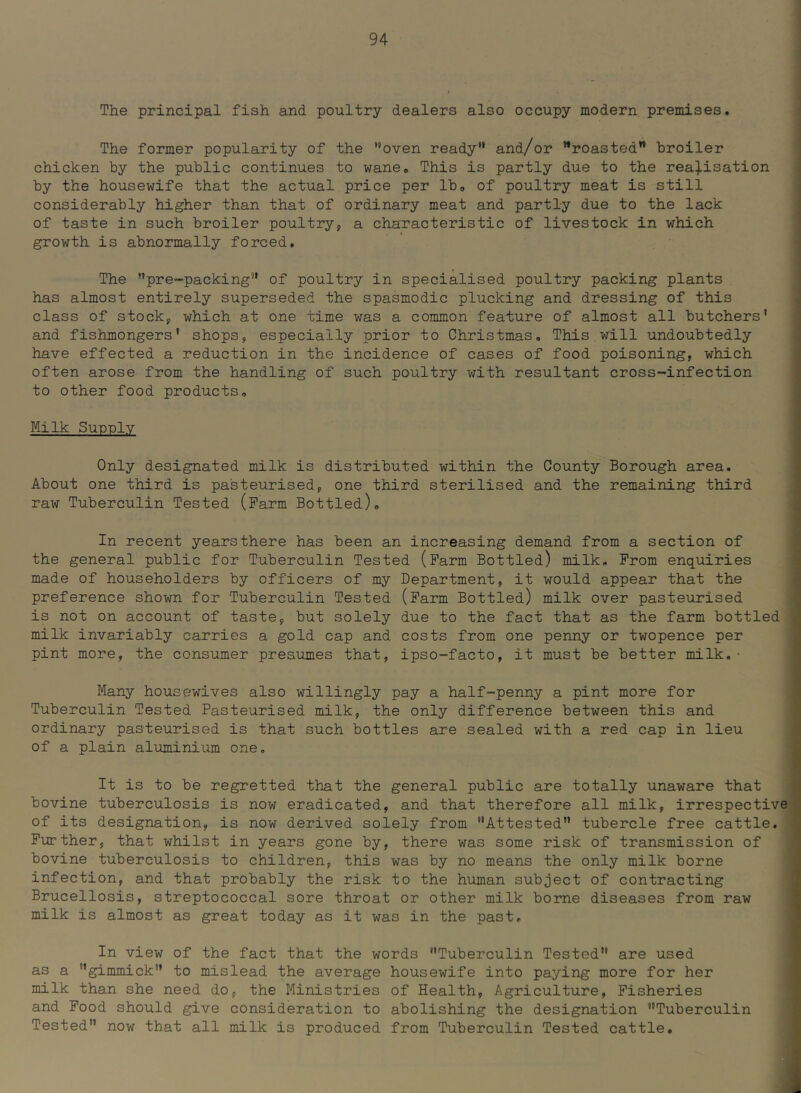 The principal fish and poultry dealers also occupy modern premises. j The former popularity of the ’’oven ready and/or roasted broiler chicken by the public continues to wane. This is partly due to the realisation 9 by the housewife that the actual price per Ibo of poultry meat is still considerably higher than that of ordinary meat and partly due to the lack of taste in such broiler poultry, a characteristic of livestock in which growth is abnormally forced. The pre-packing of poultry in specialised poultry packing plants has almost entirely superseded the spasmodic plucking and dressing of this class of stock, which at one time was a common feature of almost all butchers’ and fishmongers’ shops, especially prior to Christmas, This will undoubtedly have effected a reduction in the incidence of cases of food poisoning, which often arose from the handling of such poultry with resultant cross-infection to other food products. Milk Sup-ply Only designated milk is distributed within the County Borough area. About one third is pasteurised, one third sterilised and the remaining third raw Tuberculin Tested (Farm Bottled), ; In recent yearsthere has been an increasing demand from a section of the general public for Tuberculin Tested (Farm Bottled) milk. From enquiries made of householders by officers of my Department, it would appear that the preference shown for Tuberculin Tested (Farm Bottled) milk over pasteurised 1 is not on account of taste, but solely due to the fact that as the farm bottled milk invariably carries a gold cap and costs from one penny or twopence per pint more, the consumer presumes that, ipso-facto, it must be better milk.• Many housewives also willingly pay a half-penny a pint more for , Tuberculin Tested Pasteurised milk, the only difference between this and 1 ordinary pasteurised is that such bottles are sealed with a red cap in lieu of a plain aluminium one. It is to be regretted that the general public are totally unaware that bovine tuberculosis is now eradicated, and that therefore all milk, irrespective of its designation, is now derived solely from Attested tubercle free cattle. ■ Further, that whilst in years gone by, there was some risk of transmission of bovine tuberculosis to children, this was by no means the only milk borne i infection, and that probably the risk to the human subject of contracting Brucellosis, streptococcal sore throat or other milk borne diseases from raw milk is almost as great today as it was in the past, ' In view of the fact that the words Tuberculin Tested are used ! as a gimmick to mislead the average housewife into paying more for her 1 milk than she need do, the Ministries of Health, Agriculture, Fisheries * and Food should give consideration to abolishing the designation Tuberculin ' Tested now that all milk is produced from Tuberculin Tested cattle. ;